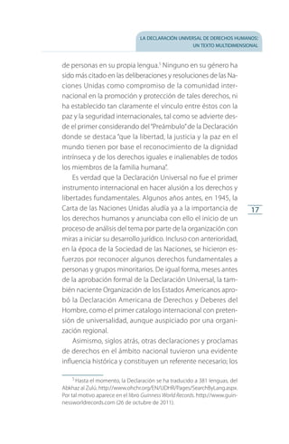 la declaración universal de derechos humanos:
un texto multidimensional
17
de personas en su propia lengua.5
Ninguno en su género ha
sido más citado en las deliberaciones y resoluciones de las Na­
ciones Unidas como compromiso de la comunidad inter­
nacional en la promoción y protección de tales derechos, ni
ha establecido tan claramente el vínculo entre éstos con la
paz y la seguridad internacionales, tal como se advierte des­
de el primer considerando del“Preámbulo”de la Declaración
donde se destaca “que la libertad, la justicia y la paz en el
mundo tienen por base el reconocimiento de la dignidad
intrínseca y de los derechos iguales e inalienables de todos
los miembros de la familia humana”.
Es verdad que la Declaración Universal no fue el primer
instrumento internacional en hacer alusión a los derechos y
libertades fundamentales. Algunos años antes, en 1945, la
Carta de las Naciones Unidas aludía ya a la importancia de
los derechos humanos y anunciaba con ello el inicio de un
proceso de análisis del tema por parte de la organización con
miras a iniciar su desarrollo jurídico. Incluso con anterioridad,
en la época de la Sociedad de las Naciones, se hicieron es­
fuerzos por reconocer algunos derechos fundamentales a
personas y grupos minoritarios. De igual forma, meses antes
de la aprobación formal de la Declaración Universal, la tam­
bién naciente Organización de los Estados Americanos apro­
bó la Declaración Americana de Derechos y Deberes del
Hombre, como el primer catalogo internacional con preten­
sión de universalidad, aunque auspiciado por una organi­
zación regional.
Asimismo, siglos atrás, otras declaraciones y proclamas
de derechos en el ámbito nacional tuvieron una evidente
influencia histórica y constituyen un referente necesario; los
5
 Hasta el momento, la Declaración se ha traducido a 381 lenguas, del
Abkhaz al Zulú. http://www.ohchr.org/EN/UDHR/Pages/SearchByLang.aspx.
Por tal motivo aparece en el libro Guinness World Records. http://www.guin­
nessworldrecords.com (26 de octubre de 2011).
FASC-02-DECLARACION UNIVERSAL-D-H.indd 17 15/08/12 14:19
 