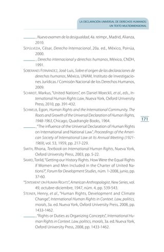 la declaración universal de derechos humanos:
un texto multidimensional
171
 , Nuevo examen de la desigualdad, 4a. reimpr., Madrid, Alianza,
2010.
Sepúlveda, César, Derecho Internacional, 20a. ed., México, Porrúa,
2000.
 , Derecho internacional y derechos humanos, México, CNDH,
1991.
Soberanes Fernández, José Luis, Sobre el origen de las declaraciones de
derechos humanos, México, UNAM, Instituto de Investigacio­
nes Jurídicas / Comisión Nacional de los Derechos Humanos,
2009.
Schmidt, Markus, “United Nations”, en Daniel Moeckli, et al., eds., In-
ternational Human Rights Law, Nueva York, Oxford University
Press, 2010, pp. 391-432.
Schwelb, Egon, Human Rights and the International Community. The
Roots and Growth of the Universal Declaration of Human Rights,
1948-1963, Chicago, Quadrangle Books, 1964.
 ,“The influence of the Universal Declaration of Human Rights
on International and National Law”, Proceedings of the Ameri-
can Society of International Law at Its Annual Meeting (1921-
1969), vol. 53, 1959, pp. 217-229.
Smith, Rhona, Textbook on International Human Rights, Nueva York,
Oxford University Press, 2003, pp. 5-22.
Skard, Torild,“Getting our History Rights. How Were the Equal Rights
if Women and Men Included in the Charter of United Na­
tions?”, Forum for Development Studies, núm. 1-2008, junio, pp.
37-60.
“Statement on Human Rights”, American Anthropologist, New Series, vol.
49, octubre-diciembre, 1947, núm. 4, pp. 539-543.
Steiner, Henry, et al., “Human Rights, Development and Climate
Change”, International Human Rights in Context. Law, politics,
morals, 3a. ed. Nueva York, Oxford University Press, 2008, pp.
1433-1462.
 ,“Rights or Duties as Organizing Concepts”, International Hu-
man Rights in Context. Law, politics, morals, 3a. ed. Nueva York,
Oxford University Press, 2008, pp. 1433-1462.
FASC-02-DECLARACION UNIVERSAL-D-H.indd 171 15/08/12 14:20
 