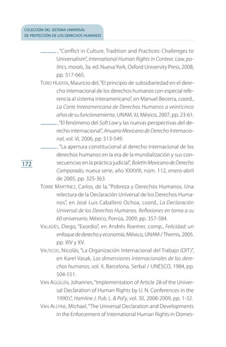 colección del sistema universal
de protección de los derechos humanos
172
 , “Conflict in Culture, Tradition and Practices: Challenges to
Universalism”, International Human Rights in Context. Law, po-
litics, morals, 3a. ed. Nueva York, Oxford University Press, 2008,
pp. 517-665.
Toro Huerta, Mauricio del,“El principio de subsidiariedad en el dere­
cho internacional de los derechos humanos con especial refe­
rencia al sistema interamericano”, en Manuel Becerra, coord.,
La Corte Interamericana de Derechos Humanos a veinticinco
años de su funcionamiento, UNAM, IIJ, México, 2007, pp. 23-61.
 ,“El fenómeno del Soft Law y las nuevas perspectivas del de­
recho internacional”, Anuario Mexicano de Derecho Internacio-
nal, vol. VI, 2006, pp. 513-549.
 , “La apertura constitucional al derecho internacional de los
derechos humanos en la era de la mundialización y sus con­
secuencias en la práctica judicial”, Boletín Mexicano de Derecho
Comparado, nueva serie, año XXXVIII, núm. 112, enero-abril
de 2005, pp. 325-363.
Torre Martínez, Carlos, de la, “Pobreza y Derechos Humanos. Una
relectura de la Declaración Universal de los Derechos Huma­
nos”, en José Luis Caballero Ochoa, coord., La Declaración
Universal de los Derechos Humanos. Reflexiones en torno a su
60 aniversario, México, Porrúa, 2009, pp. 357-384.
Valadés, Diego, “Exordio”, en Andrés Roemer, comp., Felicidad: un
enfoque de derecho y economía, México, UNAM /Themis, 2005.
pp. XIV y XV.
Valticos, Nicolás, “La Organización Internacional del Trabajo (OIT)”,
en Karel Vasak, Las dimensiones internacionales de los dere­
chos humanos, vol. II, Barcelona, Serbal / UNESCO, 1984, pp.
504-551.
Van Aggelen, Johannes,“Implementation of Article 28 of the Univer­
sal Declaration of Human Rights by U. N. Conferences in the
1990’s”, Hamline J. Pub. L.  Pol’y, vol. 30, 2008-2009, pp. 1-32.
Van Alstine, Michael,“The Universal Declaration and Developments
in the Enforcement of International Human Rights in Domes­
FASC-02-DECLARACION UNIVERSAL-D-H.indd 172 15/08/12 14:20
 