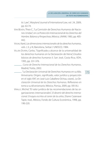 la declaración universal de derechos humanos:
un texto multidimensional
173
tic Law”, Maryland Journal of International Law, vol. 24, 2009,
pp. 63-74.
Van Boven, Theo C.,“La Comisión de Derechos Humanos de Nacio­
nes Unidas”, en La Protección Internacional de los Derechos del
Hombre. Balance y Perspectivas, México, UNAM, 1983, pp. 405-
442.
Vasak, Karel, Las dimensiones internacionales de los derechos humanos,
vols. I, II, y III, Barcelona, Serbal / UNESCO, 1984.
Villán Durán, Carlos, “Significado y alcance de la universalidad de
los derechos humanos en la Declaración de Viena”, Estudios
básicos de derechos humanos II, San José, Costa Rica, IIDH,
1995, pp. 331-376.
 , Curso de Derecho Internacional de los Derechos Humanos,
Madrid, Trotta, 2002.
 ,“La Declaración Universal de Derechos Humanos en su 60o.
Aniversario. Origen, significado, valor jurídico y proyección
en el siglo XXI”, en José Luis Caballero Ochoa, coord., La De-
claración Universal de los Derechos Humanos. Reflexiones en
torno a su 60 aniversario, México, Porrúa, 2009, pp. XXI-XLI.
Virally, Michel, “El valor jurídico de las recomendaciones de las or­
ganizaciones internacionales”, El devenir del derecho interna-
cional. Ensayos escritos al correr de los años, Eliane Cazenave
Tapie, trad., México, Fondo de Cultura Económica, 1998, pp.
190-220.
FASC-02-DECLARACION UNIVERSAL-D-H.indd 173 15/08/12 14:20
 