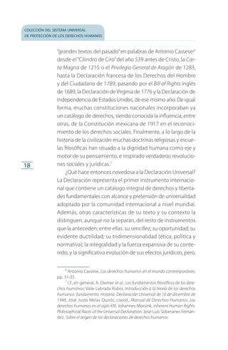 colección del sistema universal
de protección de los derechos humanos
18
“grandes textos del pasado”en palabras de Antonio Cassese:6
desde el“Cilindro de Ciro”del año 539 antes de Cristo, la Car-
ta Magna de 1215 o el Privilegio General de Aragón de 1283,
hasta la Declaración francesa de los Derechos del Hombre
y del Ciudadano de 1789, pasando por el Bill of Rights inglés
de 1689, la Declaración deVirginia de 1776 y la Declaración de
In­dependencia de Estados Unidos, de ese mismo año. De igual
forma, muchas constituciones nacionales incorporaban ya
un catálogo de derechos, siendo conocida la influencia, entre
otras, de la Constitución mexicana de 1917 en el reconoci­
miento de los derechos sociales. Finalmente, a lo largo de la
historia de la civilización muchas doctrinas religiosas y escue­
las filosóficas han situado a la dignidad humana como eje y
motor de su pensamiento, e inspirado verdaderas revolucio­
nes sociales y jurídicas.7
¿Qué hace entonces novedosa a la Declaración Universal?
La Declaración representa el primer instrumento internacio­
nal que contiene un catalogo integral de derechos y liberta­
des fundamentales con alcance y pretensión de universalidad
adoptado por la comunidad internacional a nivel mundial.
Además, otras características de su texto y su contexto la
distinguen, aunque no la separan, del resto de instrumentos
que la anteceden; entre ellas: su sencillez; su oportunidad; su
evidente ductilidad; su tridimensionalidad (ética, política y
normativa); la integralidad y la fuerza expansiva de su conte­
nido, y la significativa evolución de sus efectos jurídicos, pero,
6
 Antonio Cassese, Los derechos humanos en el mundo contemporáneo,
pp. 31-35.
7
 Cf., en general, A. Diemer et al., Los fundamentos filosóficos de los dere-
chos humanos; Valle Labrada Rubio, Introducción a la teoría de los derechos
humanos: fundamento. Historia. Declaración Universal de 10 de diciembre de
1948; José Justo Meías Quirós, coord., Manual de Derechos Humanos. Los
derechos humanos en el siglo XXI; Johannes Morsink, Inherent Human Rights.
Philosophical Roots of the Universal Declaration; José Luis Soberanes Fernán­
dez, Sobre el origen de las declaraciones de derechos humanos.
FASC-02-DECLARACION UNIVERSAL-D-H.indd 18 15/08/12 14:19
 