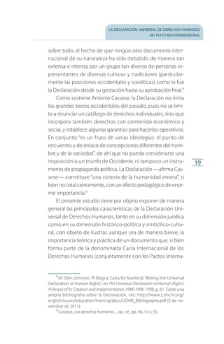 la declaración universal de derechos humanos:
un texto multidimensional
19
sobre todo, el hecho de que ningún otro documento inter­
nacional de su naturaleza ha sido debatido de manera tan
extensa e intensa por un grupo tan diverso de personas re­
presentantes de diversas culturas y tradiciones (particular­
mente las posiciones occidentales y soviéticas) como lo fue
la Declaración desde su gestación hasta su aprobación final.8
Como sostiene Antonio Cassese, la Declaración no imita
los grandes textos occidentales del pasado, pues no se limi­
ta a enunciar un catálogo de derechos individuales, sino que
incorpora también derechos con contenido económico y
social, y establece algunas garantías para hacerlos operativos.
En conjunto: “es un fruto de varias ideologías: el punto de
encuentro y de enlace de concepciones diferentes del hom­
bre y de la sociedad”, de ahí que no pueda considerarse una
imposición o un triunfo de Occidente, ni tampoco un instru­
mento de propaganda política. La Declaración —afirma Cas­
sese— constituye “una victoria de la humanidad entera”, si
bien no total ciertamente, con un efecto pedagógico de enor­
me importancia.9
El presente estudio tiene por objeto exponer de manera
general las principales características de la Declaración Uni­
versal de Derechos Humanos, tanto en su dimensión jurídica
como en su dimensión histórico-política y simbólico-cultu­
ral, con objeto de ilustrar, aunque sea de manera breve, la
importancia teórica y práctica de un documento que, si bien
forma parte de la denominada Carta Internacional de los
Derechos Humanos (conjuntamente con los Pactos Interna­
8
 M. Glen Johnson, “A Magna Carta for Mankind: Writing the Universal
Declaration of Human Rights”, en The Universal Declaration of Human Rights:
A History of Its Creation and Implementation 1948-1998, 1998, p. 61. Existe una
amplia bibliografía sobre la Declaración, vid.: http://www2.ohchr.org/
english/issues/education/training/docs/UDHR_Bibliography.pdf (2 de no­
viembre de 2011).
9
 Cassese, Los derechos humanos..., op. cit., pp. 46, 53 y 55.
FASC-02-DECLARACION UNIVERSAL-D-H.indd 19 15/08/12 14:19
 