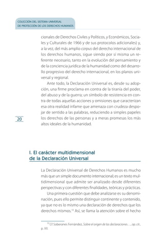 colección del sistema universal
de protección de los derechos humanos
20
cionales de Derechos Civiles y Políticos, y Económicos, Socia­
les y Culturales de 1966 y de sus protocolos adicionales) y,
a la vez, del más amplio corpus del derecho internacional de
los derechos humanos, sigue siendo por sí misma un re­
ferente necesario, tanto en la evolución del pensamiento y
de la conciencia jurídica de la humanidad como del desarro­
llo progresivo del derecho internacional, en los planos uni­
versal y regional.
Ante todo, la Declaración Universal es, desde su adop­
ción, una firme proclama en contra de la tiranía del poder,
del abuso y de la guerra; un símbolo de resistencia en con­
tra de todas aquellas acciones y omisiones que caracterizan
esa otra realidad infame que amenaza con crudeza despo­
jar de sentido a las palabras, reduciendo a simples papeles
los derechos de las personas y a meras promesas los más
altos ideales de la humanidad.
I. El carácter multidimensional
de la Declaración Universal
La Declaración Universal de Derechos Humanos es mucho
más que un simple documento internacional; es un texto mul­
tidimensional que admite ser analizado desde diferentes
perspectivas y con diferentes finalidades, teóricas y prácticas.
Una primera cuestión que debe analizarse es su denomi­
nación, pues ello permite distinguir continente y contenido,
ya que no es lo mismo una declaración de derechos que los
derechos mismos.10
Así, se llama la atención sobre el hecho
10
 Cf. Soberanes Fernández, Sobre el origen de las declaraciones…, op. cit.,
p. XII.
FASC-02-DECLARACION UNIVERSAL-D-H.indd 20 15/08/12 14:19
 