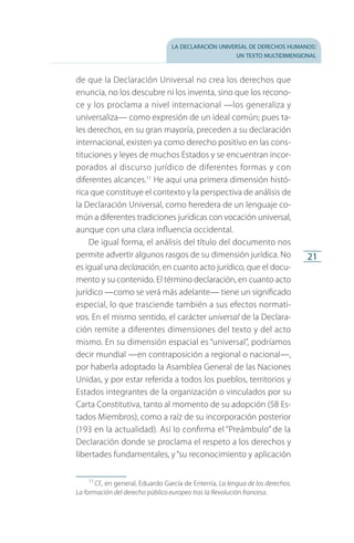 la declaración universal de derechos humanos:
un texto multidimensional
21
de que la Declaración Universal no crea los derechos que
enuncia, no los descubre ni los inventa, sino que los recono­
ce y los proclama a nivel internacional —los generaliza y
universaliza— como expresión de un ideal común; pues ta­
les derechos, en su gran mayoría, preceden a su declaración
internacional, existen ya como derecho positivo en las cons­
tituciones y leyes de muchos Estados y se encuentran incor­
porados al discurso jurídico de diferentes formas y con
diferentes alcances.11
He aquí una primera dimensión histó­
rica que constituye el contexto y la perspectiva de análisis de
la Declaración Universal, como heredera de un lenguaje co­
mún a diferentes tradiciones jurídicas con vocación universal,
aunque con una clara influencia occidental.
De igual forma, el análisis del título del documento nos
permite advertir algunos rasgos de su dimensión jurídica. No
es igual una declaración, en cuanto acto jurídico, que el docu­
mento y su contenido. El término declaración, en cuanto acto
jurídico —como se verá más adelante— tiene un significado
especial, lo que trasciende también a sus efectos normati­
vos. En el mismo sentido, el carácter universal de la Declara­
ción remite a diferentes dimensiones del texto y del acto
mismo. En su dimensión espacial es “universal”, podríamos
decir mundial —en contraposición a regional o nacional—,
por haberla adoptado la Asamblea General de las Naciones
Unidas, y por estar referida a todos los pueblos, territorios y
Estados integrantes de la organización o vinculados por su
Carta Constitutiva, tanto al momento de su adopción (58 Es­
tados Miembros), como a raíz de su incorporación posterior
(193 en la actualidad). Así lo confirma el “Preámbulo” de la
Declaración donde se proclama el respeto a los derechos y
libertades fundamentales, y“su reconocimiento y aplicación
11
 Cf., en general, Eduardo García de Enterría, La lengua de los derechos.
La formación del derecho público europeo tras la Revolución francesa.
FASC-02-DECLARACION UNIVERSAL-D-H.indd 21 15/08/12 14:19
 