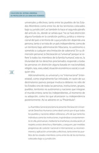 colección del sistema universal
de protección de los derechos humanos
22
universales y efectivos, tanto entre los pueblos de los Esta­
dos Miembros como entre los de los territorios coloca­dos
bajo su jurisdicción”, así también lo hace el segundo párrafo
del artículo 2o., donde se señala que: “no se hará distinción
alguna fundada en la condición política, jurídica o interna­
cional del país o territorio de cuya jurisdicción dependa una
persona, tanto si se trata de un país independiente, como de
un territorio bajo administración fiduciaria, no autó­nomo o
sometido a cualquier otra limitación de soberanía”. En su di­
mensión personal, la Declaración es“universal”porque se re­
fiere “a todos los miembros de la familia humana”, esto es, la
titularidad de los derechos proclamados responde a todas
las personas sin distinción alguna basada en nacionalidad,
religión, raza, sexo, edad, situación económica o social, o cual­
quier otra.
Adicionalmente, es universal y no “internacional” (inter-
estatal), como originalmente fue intitulada, en razón de sus
destinatarios pasivos porque involucra deberes no sólo de
los Estados sino de todas las personas, instituciones, grupos,
pueblos, territorios no autónomos y naciones que integran
el mundo entero, tanto los independientes, al momento de
su adopción, como los que alcanzaron su independencia
posteriormente. Así se advierte en su “Preámbulo”:
La Asamblea General proclama la presente Declaración Univer­
sal de Derechos Humanos como ideal común por el que todos
los pueblos y naciones deben esforzarse, a fin de que tanto los
individuos como las instituciones, inspirándose constantemen­
te en ella, promuevan, mediante la enseñanza y la educación, el
respeto a estos derechos y libertades, y aseguren, por medidas
progresivas de carácter nacional e internacional, su reconoci­
miento y aplicación universales y efectivos, tanto entre los pue­
blos de los estados miembros como entre los de los territorios
colocados bajo su jurisdicción.
FASC-02-DECLARACION UNIVERSAL-D-H.indd 22 15/08/12 14:19
 