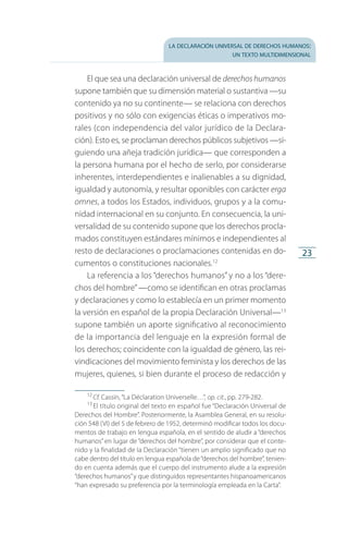la declaración universal de derechos humanos:
un texto multidimensional
23
El que sea una declaración universal de derechos humanos
supone también que su dimensión material o sustantiva —su
contenido ya no su continente— se relaciona con derechos
positivos y no sólo con exigencias éticas o imperativos mo­
rales (con independencia del valor jurídico de la Declara­
ción). Esto es, se proclaman derechos públicos subjetivos —si­
guiendo una añeja tradición jurídica— que corresponden a
la persona humana por el hecho de serlo, por considerarse
inherentes, interdependientes e inalienables a su dignidad,
igualdad y autonomía, y resultar oponibles con carácter erga
omnes, a todos los Estados, individuos, grupos y a la comu­
nidad internacional en su conjunto. En consecuencia, la uni­
versalidad de su contenido supone que los derechos procla­
mados constituyen estándares mínimos e independientes al
resto de declaraciones o proclamaciones contenidas en do­
cumentos o constituciones nacionales.12
La referencia a los “derechos humanos” y no a los “dere­
chos del hombre”—como se identifican en otras proclamas
y declaraciones y como lo establecía en un primer momento
la versión en español de la propia Declaración Universal—13
supone también un aporte significativo al reconocimiento
de la importancia del lenguaje en la expresión formal de
los derechos; coincidente con la igualdad de género, las rei­
vindicaciones del movimiento feminista y los derechos de las
mujeres, quienes, si bien durante el proceso de redacción y
12
 Cf. Cassin, “La Déclaration Universelle…”, op. cit., pp. 279-282.
13
 El título original del texto en español fue “Declaración Universal de
Derechos del Hombre”. Posteriormente, la Asamblea General, en su resolu­
ción 548 (VI) del 5 de febrero de 1952, determinó modificar todos los docu­
mentos de trabajo en lengua española, en el sentido de aludir a “derechos
humanos” en lugar de “derechos del hombre”, por considerar que el conte­
nido y la finalidad de la Declaración “tienen un amplio significado que no
cabe dentro del título en lengua española de“derechos del hombre”, tenien­
do en cuenta además que el cuerpo del instrumento alude a la expresión
“derechos humanos”y que distinguidos representantes hispanoamericanos
“han expresado su preferencia por la terminología empleada en la Carta”.
FASC-02-DECLARACION UNIVERSAL-D-H.indd 23 15/08/12 14:19
 