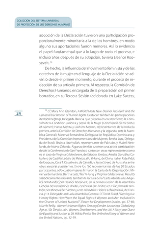 colección del sistema universal
de protección de los derechos humanos
24
adopción de la Declaración tuvieron una participación pro­
porcionalmente minoritaria a la de los hombres, en modo
alguno sus aportaciones fueron menores. Así lo evidencia
el papel fundamental que a lo largo de todo el proceso, e
incluso años después de su adopción, tuviera Eleanor Roo­
sevelt.14
De hecho, la influencia del movimiento feminista y de los
derechos de la mujer en el lenguaje de la Declaración se ad­
virtió desde el primer momento, durante el proceso de re­
dacción de su artículo primero. Al respecto, la Comisión de
Derechos Humanos, encargada de la preparación del primer
borrador, en su Tercera Sesión (celebrada en Lake Sucess,
14
 Cf. Mary Ann Glendon, A World Made New. Eleanor Roosevelt and the
Universal Declaration of Human Rights. Destacan también las participaciones
de Bodil Begtrup, Delegada danesa que presidía en ese momento la Comi­
sión de la Condición Jurídica y Social de la Mujer (Commission on the Status
of Women); Hansa Mehta y Lakhsmi Menon, representantes de la India (la
primera, ante la Comisión de Derechos Humanos y la segunda, ante la Asam­
blea General); Minerva Bernardino, Delegada de República Dominicana y
Presidenta de la Comisión Interamericana de Mujeres; Bertha Lutz, Delega­
da de Brasil; Shaista Ikramullah, representante de Pakistán, y Mabel New­
lands, de Nueva Zelanda. Algunas de ellas tuvieron una activa participación
desde la Conferencia de San Francisco junto con otras representantes como
es el caso de Virginia Gildersleeve, de Estados Unidos; Amalia González Ca­
ballero de Castillo Ledón, de México; Wu Yi-Fang, de China; Isabel P. de Vidal,
de Uruguay; Cora T. Casselman, de Canadá, y Jessie Street, de Australia, entre
otras asesoras y asistentes. Entre los 160 representantes de los 50 Estados
participantes, sólo cuatro mujeres firmaron la Carta de la Organización: Mi­
nerva Bernardino, Bertha Lutz, Wu Yi-Fang y Virginia Gildersleeve. Resultó
simbólicamente relevante también la lectura de la“Carta Abierta a las Muje­
res del Mundo”, por Eleanor Roosevelt, en la primera sesión de la Asamblea
General de las Naciones Unidas, celebrada en Londres en 1946, firmada tam­
bién por Minerva Bernardino, junto con Marie-Helene Lefaucheaux, de Fran­
cia, y 14 Delegadas más a la Asamblea General. Cf. Torild Skard,“Getting our
History Rights: How Were the Equal Rights if Women and Men Included in
the Charter of United Nations?”, Forum for Development Studies, pp. 37-60;
Niamh Reilly, Women’s Human Rights. Seeking Gender Justice in a Globalizing
Age, p. 50; Devaki Jain, Women, Development, and the UN. A Sixty-year Quest
for Equality and Justice, p. 20; Hilkka Pietilä, The Unfinished Story of Women and
the United Nations, pp. 12-19.
FASC-02-DECLARACION UNIVERSAL-D-H.indd 24 15/08/12 14:19
 