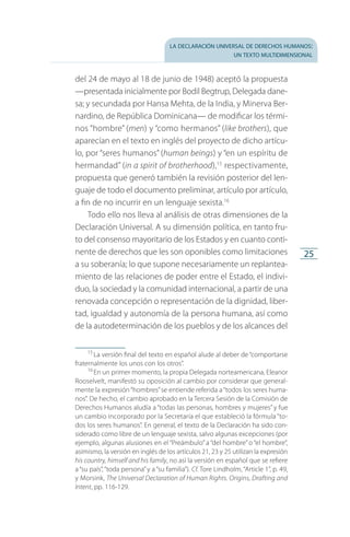 la declaración universal de derechos humanos:
un texto multidimensional
25
del 24 de mayo al 18 de junio de 1948) aceptó la propuesta
—presentada inicialmente por Bodil Begtrup, Delegada dane­
sa; y secundada por Hansa Mehta, de la India, y Minerva Ber­
nardino, de República Dominicana— de modificar los térmi­
nos “hombre” (men) y “como hermanos” (like brothers), que
aparecían en el texto en inglés del proyecto de dicho artícu­
lo, por “seres humanos” (human beings) y “en un espíritu de
hermandad” (in a spirit of brotherhood),15
respectivamente,
propuesta que generó también la revisión posterior del len­
guaje de todo el documento preliminar, artículo por artículo,
a fin de no incurrir en un lenguaje sexista.16
Todo ello nos lleva al análisis de otras dimensiones de la
Declaración Universal. A su dimensión política, en tanto fru­
to del consenso mayoritario de los Estados y en cuanto conti­
nente de derechos que les son oponibles como limitaciones
a su soberanía; lo que supone necesariamente un replantea­
miento de las relaciones de poder entre el Estado, el indivi­
duo, la sociedad y la comunidad internacional, a partir de una
renovada concepción o representación de la dignidad, liber­
tad, igualdad y autonomía de la persona humana, así como
de la autodeterminación de los pueblos y de los alcances del
15
 La versión final del texto en español alude al deber de “comportarse
fraternalmente los unos con los otros”.
16
 En un primer momento, la propia Delegada norteamericana, Eleanor
Rooselvelt, manifestó su oposición al cambio por considerar que general­
mente la expresión“hombres”se entiende referida a“todos los seres huma­
nos”. De hecho, el cambio aprobado en la Tercera Sesión de la Comisión de
Derechos Humanos aludía a “todas las personas, hombres y mujeres” y fue
un cambio incorporado por la Secretaría el que estableció la fórmula “to­
dos los seres humanos”. En general, el texto de la Declaración ha sido con­
siderado como libre de un lenguaje sexista, salvo algunas excepciones (por
ejemplo, algunas alusiones en el “Preámbulo” a “del hombre” o “el hombre”,
asimismo, la versión en inglés de los artículos 21, 23 y 25 utilizan la expresión
his country, himself and his family, no así la versión en español que se refiere
a “su país”, “toda persona”y a “su familia”). Cf. Tore Lindholm, “Article 1”, p. 49,
y Morsink, The Universal Declaration of Human Rights. Origins, Drafting and
Intent, pp. 116-129.
FASC-02-DECLARACION UNIVERSAL-D-H.indd 25 15/08/12 14:19
 