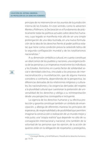 colección del sistema universal
de protección de los derechos humanos
26
principio de no intervención en los asuntos de la jurisdicción
interna de los Estados. En este sentido, como lo advierten
Menke y Pollmann, la Declaración es el fundamento de prác­
ticamente todas las políticas actuales sobre derechos huma­
nos, cuyo legado se manifiesta más allá de ser una simple
prolongación de una idea ilustrada, en una nueva formula­
ción de la idea de los derechos frente al poder político esta­
tal, que tiene como condición previa la catástrofe bélica de
la segunda conflagración mundial y de los totalitarismos
nacionalistas.17
A su dimensión simbólica-cultural, en cuanto constituye
un ideal común de los pueblos y naciones, una exigencia éti­
ca de las personas y un imperativo moral entre los individuos
y los Estados. Asimismo, en cuanto factor de solidaridad so­
cial e identidad colectiva, vinculado a los procesos de inter­
nacionalización y mundialización, que de alguna manera
considera o confronta, dependiendo de la perspectiva, las
diferencias derivadas de los relativismos religiosos y cultura­
les, los nacionalismos y las exigencias derivadas del respeto
a la pluralidad cultural que cuestionan la pretensión de uni­
versalidad de los derechos y obliga a su reinterpretación
desde una perspectiva cosmopolita e incluyente.
La vigencia de los derechos humanos y su efectiva pro­
tección y garantía constituye también un símbolo de eman­
cipación, y alberga de diferentes maneras los principios de
esperanza, de responsabilidad y de posibilidad que permiten
imaginar la construcción o realización de un mundo mejor y
más justo; una “utopía realista” que depende no sólo de su
consagración internacional y nacional, sino también de la
voluntad de las personas que los ejercen, de la acción de
quienes están en la obligación de respetarlos y protegerlos,
17
 Christoph Menke, y Arnd Pollmann, Filosofía de los derechos humanos,
pp. 19-24.
FASC-02-DECLARACION UNIVERSAL-D-H.indd 26 15/08/12 14:19
 