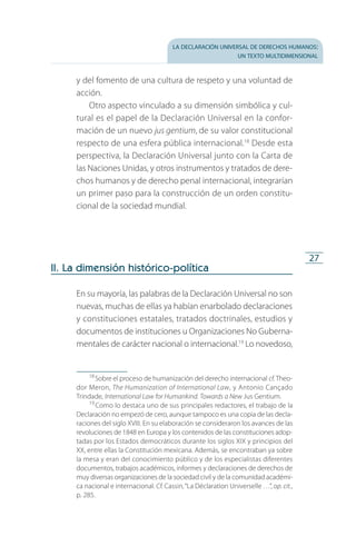 la declaración universal de derechos humanos:
un texto multidimensional
27
y del fomento de una cultura de respeto y una voluntad de
acción.
Otro aspecto vinculado a su dimensión simbólica y cul­
tural es el papel de la Declaración Universal en la confor­
mación de un nuevo jus gentium, de su valor constitucional
respecto de una esfera pública internacional.18
Desde esta
perspectiva, la Declaración Universal junto con la Carta de
las Naciones Unidas, y otros instrumentos y tratados de dere­
chos humanos y de derecho penal internacional, integrarían
un primer paso para la construcción de un orden constitu­
cional de la sociedad mundial.
II. La dimensión histórico-política
En su mayoría, las palabras de la Declaración Universal no son
nuevas, muchas de ellas ya habían enarbolado declaraciones
y constituciones estatales, tratados doctrinales, estudios y
documentos de instituciones u Organizaciones No Guberna­
mentales de carácter nacional o internacional.19
Lo novedoso,
18
 Sobre el proceso de humanización del derecho internacional cf. Theo­
dor Meron, The Humanization of International Law, y Antonio Cançado
Trindade, International Law for Humankind. Towards a New Jus Gentium.
19
 Como lo destaca uno de sus principales redactores, el trabajo de la
Declaración no empezó de cero, aunque tampoco es una copia de las decla­
raciones del siglo XVIII. En su elaboración se consideraron los avances de las
revoluciones de 1848 en Europa y los contenidos de las constituciones adop­
tadas por los Estados democráticos durante los siglos XIX y principios del
XX, entre ellas la Constitución mexicana. Además, se encontraban ya sobre
la mesa y eran del conocimiento público y de los especialistas diferentes
documentos, trabajos académicos, informes y declaraciones de derechos de
muy diversas organizaciones de la sociedad civil y de la comunidad académi­
ca nacional e internacional. Cf. Cassin,“La Déclaration Universelle …”, op. cit.,
p. 285.
FASC-02-DECLARACION UNIVERSAL-D-H.indd 27 15/08/12 14:19
 