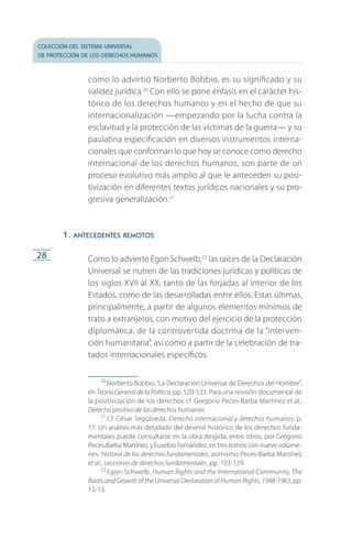 colección del sistema universal
de protección de los derechos humanos
28
como lo advirtió Norberto Bobbio, es su significado y su
validez jurídica.20
Con ello se pone énfasis en el carácter his­
tórico de los derechos humanos y en el hecho de que su
internacionalización —empezando por la lucha contra la
esclavitud y la protección de las víctimas de la guerra— y su
paulatina especificación en diversos instrumentos interna­
cionales que conforman lo que hoy se conoce como derecho
internacional de los derechos humanos, son parte de un
proceso evolutivo más amplio al que le anteceden su posi­
tivización en diferentes textos jurídicos nacionales y su pro­
gresiva generalización.21
1. antecedentes remotos
Como lo advierte EgonSchwelb,22
las raíces de la Declaración
Universal se nutren de las tradiciones jurídicas y políticas de
los siglos XVII al XX, tanto de las forjadas al interior de los
Estados, como de las desarrolladas entre ellos. Estas últimas,
principalmente, a partir de algunos elementos mínimos de
trato a extranjeros, con motivo del ejercicio de la protección
diplomática; de la controvertida doctrina de la “interven­
ción humanitaria”, así como a partir de la celebración de tra­
tados internacionales específicos.
20
 Norberto Bobbio,“La Declaración Universal de Derechos del Hombre”,
en Teoría General de la Política, pp. 520-533. Para una revisión documental de
la positivización de los derechos cf. Gregorio Peces-Barba Martínez et al.,
Derecho positivo de los derechos humanos.
21
 Cf. César Sepúlveda, Derecho internacional y derechos humanos, p.
17. Un análisis más detallado del devenir histórico de los derechos funda­
mentales puede consultarse en la obra dirigida, entre otros, por Gregorio
Peces-Barba Martínez, y Eusebio Fernández, en tres tomos con nueve volúme­
nes: Historia de los derechos fundamentales; asimismo Peces-Barba Martínez
et al., Lecciones de derechos fundamentales, pp. 103-129.
22
 Egon Schwelb, Human Rights and the International Community. The
Roots and Growth of the Universal Declaration of Human Rights, 1948-1963, pp.
12-13.
FASC-02-DECLARACION UNIVERSAL-D-H.indd 28 15/08/12 14:19
 