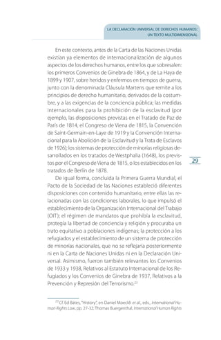 la declaración universal de derechos humanos:
un texto multidimensional
29
En este contexto, antes de la Carta de las Naciones Unidas
existían ya elementos de internacionalización de algunos
aspectos de los derechos humanos, entre los que sobresalen:
los primeros Convenios de Ginebra de 1864, y de La Haya de
1899 y 1907, sobre heridos y enfermos en tiempos de guerra,
junto con la denominada Cláusula Martens que remite a los
principios de derecho humanitario, derivados de la costum­
bre, y a las exigencias de la conciencia pública; las medidas
internacionales para la prohibición de la esclavitud (por
ejemplo, las disposiciones previstas en el Tratado de Paz de
París de 1814, el Congreso de Viena de 1815, la Convención
de Saint-Germain-en-Laye de 1919 y la Convención Interna­
cional para la Abolición de la Esclavitud y la Trata de Esclavos
de 1926); los sistemas de protección de minorías religiosas de­
sarrollados en los tratados de Westphalia (1648), los previs­
tos por el Congreso deViena de 1815, o los establecidos en los
tratados de Berlín de 1878.
De igual forma, concluida la Primera Guerra Mundial, el
Pacto de la Sociedad de las Naciones estableció diferentes
disposiciones con contenido humanitario, entre ellas las re­
lacionadas con las condiciones laborales, lo que impulsó el
establecimiento de la Organización Internacional del Trabajo
(OIT); el régimen de mandatos que prohibía la esclavitud,
protegía la libertad de conciencia y religión y procuraba un
trato equitativo a poblaciones indígenas; la protección a los
refugiados y el establecimiento de un sistema de protección
de minorías nacionales, que no se reflejaría posteriormente
ni en la Carta de Naciones Unidas ni en la Declaración Uni­
versal. Asimismo, fueron también relevantes los Convenios
de 1933 y 1938, Relativos al Estatuto Internacional de los Re­
fugiados y los Convenios de Ginebra de 1937, Relativos a la
Prevención y Represión del Terrorismo.23
23
 Cf. Ed Bates, “History”, en Daniel Moeckli et al., eds., International Hu-
man Rights Law, pp. 27-32; Thomas Buergenthal, International Human Rights
FASC-02-DECLARACION UNIVERSAL-D-H.indd 29 15/08/12 14:19
 