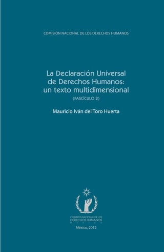 La Declaración Universal
de Derechos Humanos:
un texto multidimensional
(FASCÍCULO 2)
Mauricio Iván del Toro Huerta
COMISIÓN NACIONAL DE LOS DERECHOS HUMANOS
México, 2012
FASC-02-DECLARACION UNIVERSAL-D-H.indd 3 15/08/12 14:19
 