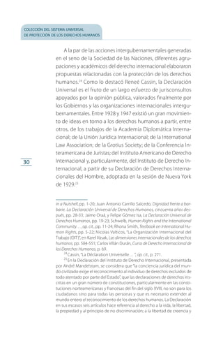 colección del sistema universal
de protección de los derechos humanos
30
A la par de las acciones intergubernamentales generadas
en el seno de la Sociedad de las Naciones, diferentes agru­
paciones y académicos del derecho internacional elaboraron
propuestas relacionadas con la protección de los derechos
humanos.24
Como lo destacó Reneé Cassin, la Declaración
Universal es el fruto de un largo esfuerzo de jurisconsultos
apoyados por la opinión pública, valorados finalmente por
los Gobiernos y las organizaciones internacionales intergu­
bernamentales. Entre 1928 y 1947 existió un gran movimien­
to de ideas en torno a los derechos humanos a partir, entre
otros, de los trabajos de la Academia Diplomática Interna­
cional; de la Unión Jurídica Internacional; de la International
Law Association; de la Grotius Society; de la Conferencia In­
teramericana de Juristas; del Instituto Americano de Derecho
Internacional y, particularmente, del Instituto de Derecho In­
ternacional, a partir de su Declaración de Derechos Interna­
cionales del Hombre, adoptada en la sesión de Nueva York
de 1929.25
in a Nutshell, pp. 1-20; Juan Antonio Carrillo Salcedo, Dignidad frente a bar-
barie. La Declaración Universal de Derechos Humanos, cincuenta años des­
pués, pp. 28-33; Jaime Oraá, y Felipe Gómez Isa, La Declaración Universal de
Derechos Humanos, pp. 19-23; Schwelb, Human Rights and the International
Community…, op. cit., pp. 11-24; Rhona Smith, Textbook on International Hu-
man Rights, pp. 5-22; Nicolas Valticos, “La Organización Internacional del
Trabajo (OIT)”, en Karel Vasak, Las dimensiones internacionales de los derechos
humanos, pp. 504-551; Carlos Villán Durán, Curso de Derecho Internacional de
los Derechos Humanos, p. 69.
24
 Cassin, “La Déclaration Universelle… ”, op. cit., p. 271.
25
 En la Declaración del Instituto de Derecho Internacional, presentada
por André Mandelstam, se considera que “la conciencia jurídica del mun­
do civilizado exige el reconocimiento al individuo de derechos excluidos de
todo atentado por parte del Estado”, que las declaraciones de derechos ins­
critas en un gran número de constituciones, particularmente en las consti­
tuciones norteamericanas y francesas del fin del siglo XVIII, no son para los
ciudadanos sino para todas las personas y que es necesario extender al
mundo entero el reconocimiento de los derechos humanos. La Declaración
en sus escasos seis artículos hace referencia al derecho a la vida, la libertad,
la propiedad y al principio de no discriminación; a la libertad de creencia y
FASC-02-DECLARACION UNIVERSAL-D-H.indd 30 15/08/12 14:19
 