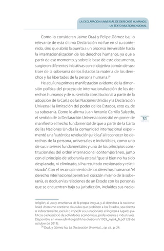 la declaración universal de derechos humanos:
un texto multidimensional
31
Como lo consideran Jaime Oraá y Felipe Gómez Isa, lo
relevante de esta última Declaración no fue en sí su conte­
nido, sino que abrió la puerta a un proceso irreversible hacia
la internacionalización de los derechos humanos, ya que a
partir de ese momento, y sobre la base de este documento,
surgieron diferentes iniciativas con el objetivo común de sus­
traer de la soberanía de los Estados la materia de los dere­
chos y las libertades de la persona humana.26
He aquí una primera manifestación evidente de la dimen­
sión política del proceso de internacionalización de los de­
rechos humanos y de su sentido constitucional a partir de la
adopción de la Carta de las Naciones Unidas y la Declaración
Universal: la limitación del poder de los Estados, esto es, de
su soberanía. Como lo afirma Juan Antonio Carrillo Salcedo,
el sentido de la Declaración Universal consistió en poner de
manifiesto el hecho fundamental de que a partir de la Carta
de las Naciones Unidas la comunidad internacional experi­
mentó una“auténtica revolución jurídica”al reconocer los de­
rechos de la persona, universales e indivisibles, como uno
de sus intereses fundamentales y uno de los principios cons­
titucionales del orden internacional contemporáneo, junto
con el principio de soberanía estatal:“que si bien no ha sido
desplazado, ni eliminado, sí ha resultado erosionado y relati­
vizado”. Con el reconocimiento de los derechos humanos“el
derecho internacional penetra el corazón mismo de la sobe­
ranía, es decir, en las relaciones de un Estado con las personas
que se encuentran bajo su jurisdicción, incluidos sus nacio­
religión; al uso y enseñanza de la propia lengua, y al derecho a la naciona­
lidad. Asimismo contiene cláusulas que prohíben a los Estados, sea directa
o indirectamente, excluir o impedir a sus nacionales el ingreso a lugares pú­
blicos o el ejercicio de actividades económicas, profesionales e industriales.
Disponible en www.idi-iil.org/idiF/resolutionsF/1929_nyork_fr.pdf (28 de
octubre de 2011).
26
 Oraá, y Gómez Isa, La Declaración Universal..., op. cit., p. 24.
FASC-02-DECLARACION UNIVERSAL-D-H.indd 31 15/08/12 14:19
 