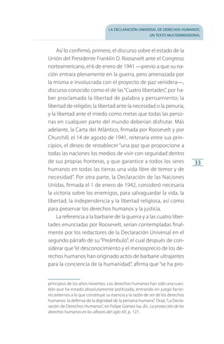 la declaración universal de derechos humanos:
un texto multidimensional
33
Así lo confirmó, primero, el discurso sobre el estado de la
Unión del Presidente Franklin D. Roosevelt ante el Congreso
norteamericano, el 6 de enero de 1941 —previo a que su na­
ción entrara plenamente en la guerra, pero amenazada por
la misma e involucrada con el proyecto de paz venidera—,
discurso conocido como el de las“Cuatro libertades”, por ha­
ber proclamado la libertad de palabra y pensamiento; la
libertad de religión; la libertad ante la necesidad o la penuria,
y la libertad ante el miedo como metas que todas las perso­
nas en cualquier parte del mundo deberían disfrutar. Más
adelante, la Carta del Atlántico, firmada por Roosevelt y por
Churchill, el 14 de agosto de 1941, reiteraría entre sus prin­
cipios, el deseo de restablecer “una paz que proporcione a
todas las naciones los medios de vivir con seguridad dentro
de sus propias fronteras, y que garantice a todos los seres
humanos en todas las tierras una vida libre de temor y de
necesidad”. Por otra parte, la Declaración de las Naciones
Unidas, firmada el 1 de enero de 1942, consideró necesaria
la victoria sobre los enemigos, para salvaguardar la vida, la
libertad, la independencia y la libertad religiosa, así como
para preservar los derechos humanos y la justicia.
La referencia a la barbarie de la guerra y a las cuatro liber­
tades enunciadas por Roosevelt, serían contempladas final­
mente por los redactores de la Declaración Universal en el
segundo párrafo de su“Preámbulo”, el cual después de con­
siderar que“el desconocimiento y el menosprecio de los de­
rechos humanos han originado actos de barbarie ultrajantes
para la conciencia de la humanidad”, afirma que “se ha pro­
principios de los años noventas. Los derechos humanos han sido una cues­
tión que ha estado absolutamente politizada, entrando en juego facto­
res ex­ternos a lo que constituye su esencia y la razón de ser de los derechos
humanos: la defensa de la dignidad de la persona humana”. Oraá,“La Decla­
ración de De­rechos Humanos”, en Felipe Gómez Isa, dir., La protección de los
derechos humanos en los albores del siglo XX, p. 127.
FASC-02-DECLARACION UNIVERSAL-D-H.indd 33 15/08/12 14:19
 