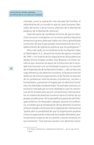 colección del sistema universal
de protección de los derechos humanos
34
clamado, como la aspiración más elevada del hombre, el
advenimiento de un mundo en que los seres humanos, li­be­
rados del temor y de la miseria, disfruten de la libertad de
palabra y de la libertad de creencias”.
Todo ello pone de manifiesto el hecho de que los dere­
chos humanos irrumpieron en la escena política bastante
temprana la guerra, dado que había una clara y generalizada
convicción de que la paz pasaba necesariamente por el es­
tablecimiento de regímenes políticos que los protegiesen.30
Años más tarde, en la Conferencia de Dumbarton Oaks,
en Washington, D. C., durante los meses de agosto a octubre
de 1944 —con motivo de las negociaciones de las potencias
aliadas (China, Estados Unidos, Gran Bretaña y la Unión So­
viética) que sentarían las bases de la estructura de la socie­
dad internacional una vez finalizada la guerra y la creación
de la Organización de las Naciones Unidas—, sólo se hizo una
vaga referencia a los derechos humanos, al destacar entre los
objetivos de la futura organización, el de“facilitar la solución
de los problemas internacionales, económicos, sociales y
humanitarios, y promover el respeto por los derechos huma­
nos y las libertades fundamentales”.Ya asomaba entonces un
escenario marcado por la lucha ideológica y por las reticen­
cias de los Estados para asumir compromisos internaciona­
les en materia de derechos humanos hacia el interior de sus
propias jurisdicciones. Así lo ejemplifica la oposición del Dele­
gado británico, Sir Alexander Cadogan, durante la Conferen­
cia, al señalar que la incorporación de los derechos huma­nos
al futuro tratado constitutivo de la organización internacional
“podría abrir la posibilidad de que la Organización pudiese
criticar la organización interna de los Estados Miembros”, par­
ticularmente respecto de la cuestión colonial existente en
ese momento.31
Esta precaria alusión a los derechos huma­
30
 Cf. Oraá, y Gómez Isa, La Declaración Universal…, op. cit., pp. 24-26.
31
 Idem.
FASC-02-DECLARACION UNIVERSAL-D-H.indd 34 15/08/12 14:19
 