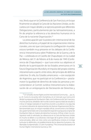 la declaración universal de derechos humanos:
un texto multidimensional
35
nos, llevó a que en la Conferencia de San Francisco, en la que
finalmente se adoptó la Carta de las Naciones Unidas, se dis­
cutiera con mayor detalle y se ejerciera presión por diferentes
Delegaciones, particularmente por las latinoamericanas, a
fin de ampliar la referencia a los derechos humanos en la
Carta de la naciente Organización.32
La preocupación por la protección internacional de los
derechos humanos y el papel de las organizaciones interna­
cionales, una vez que concluyera la conflagración mundial,
estuvo también muy presente en los debates de la Confe­
rencia Interamericana sobre Problemas de la Guerra y de la
Paz —celebrada en el Castillo de Chapultepec en la ciudad
de México, del 21 de febrero al 8 de marzo de 1945 (Confe­
rencia de Chapultepec)— que tuvo entre sus objetivos el
diseño de la participación de los Estados americanos en la
futura Organización Mundial y el impulso del propio sistema
interamericano a partir, entre otros, del principio de defensa
colectiva. En ella, los Estados americanos —con excepción
de Argentina, que no participó en la Conferencia— procla­
maron la igualdad de derechos de todas las personas y en­
comendaron al Comité Jurídico Interamericano la elabo­
ración de un anteproyecto de Declaración de Derechos y
32
 Cf. Schwelb, Human Rights and the International Community…, op. cit.,
p. 25. Como lo recuerda John Humphrey, en el intervalo que transcurrió
desde la propuesta de Dumbarton Oaks a la Conferencia de San Francisco,
muchas personas alrededor del mundo tuvieron oportunidad de estudiar y
criticar el trabajo realizado en la primera reunión y acudieron a la segunda
un número relevante de representantes de diversas Organizaciones No Gu­
bernamentales que, sin ningún mandato oficial, convencieron a los Delega­
dos gubernamentales de la necesidad de expandir la propuesta original de
Dumbarton Oaks en materia de derechos humanos. Al final, si bien no con­
siguieron todo lo solicitado, las referencias en la Carta de Naciones Unidas
en mucho se deben a sus esfuerzos. Este logro de la gente común, de per­
sonas privadas, debe ser visto como una significativa victoria en la larga
lucha por la definición y el establecimiento de los derechos humanos y las
libertades fundamentales. Cf. John Humphrey,“The Universal Declaration of
Human Rights”, International Journal, p. 354.
FASC-02-DECLARACION UNIVERSAL-D-H.indd 35 15/08/12 14:19
 