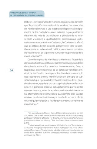 colección del sistema universal
de protección de los derechos humanos
36
Deberes Internacionales del Hombre, considerando también
que “la protección internacional de los derechos esenciales
del hombre eliminará el uso indebido de la protección diplo­
mática de los ciudadanos en el exterior, cuyo ejercicio ha
determinado más de una violación al principio de no inter­
vención y también la igualdad de los principios que los Es­
tados Americanos reafirman”. Además, la Conferencia afirmó
que los Estados tienen derecho a desenvolver libre y espon­
táneamente su vida cultural, política y económica respetan­
do“los derechos de la persona humana y los principios de la
moral universal”.33
Con ello se puso de manifiesto también otra faceta de la
dimensión histórico-política de la internacionalización de los
derechos humanos: los derechos humanos como freno a
las políticas intervencionistas de las potencias y el deber prin­
cipal de los Estados de respetar los derechos humanos, lo
que supone una primera manifestación del principio de sub­
sidiariedad que rige en el derecho internacional de los dere­
chos humanos, que tiene una de sus principales manifestacio­
nes en el principio procesal del agotamiento previo de los
recursos internos, antes de acudir a una instancia internacio­
nal a formular una reclamación, lo cual permite a los Estados
resolver en el ámbito interno y a través de recursos efecti­
vos cualquier violación a los derechos internacionalmente
reconocidos.34
33
 Cf. Marco Gerardo Monroy Cabra, El Sistema Interamericano, pp. 369-
370, Héctor Gros Espiell, “La Declaración Americana. Raíces conceptuales y
políticas en la historia, la filosofía y el derecho americano”, Derechos humanos
y vida internacional, pp. 13-40, y César Sepúlveda, Derecho internacional,
p. 510.
34
 Sobre la noción de subsidiariedad, Cf. Paolo Carozza, “Subsidiarity as
a Structural Principle of International Human Rights Law”, pp. 38-79, y Mau­
ricio del Toro Huerta, “El principio de subsidiariedad en el derecho interna­
cional de los derechos humanos con especial referencia al sistema intera­
mericano”, pp. 23-61.
FASC-02-DECLARACION UNIVERSAL-D-H.indd 36 15/08/12 14:19
 