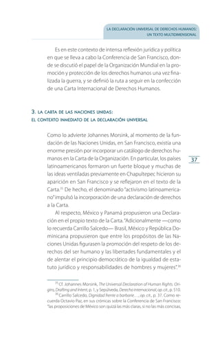 la declaración universal de derechos humanos:
un texto multidimensional
37
Es en este contexto de intensa reflexión jurídica y política
en que se lleva a cabo la Conferencia de San Francisco, don­
de se discutió el papel de la Organización Mundial en la pro­
moción y protección de los derechos humanos una vez fina­
lizada la guerra, y se definió la ruta a seguir en la confección
de una Carta Internacional de Derechos Humanos.
3. la carta de las naciones unidas:
el contexto inmediato de la declaración universal
Como lo advierte Johannes Morsink, al momento de la fun­
dación de las Naciones Unidas, en San Francisco, existía una
enorme presión por incorporar un catálogo de derechos hu­
manos en la Carta de la Organización. En particular, los países
latinoamericanos formaron un fuerte bloque y muchas de
las ideas ventiladas previamente en Chapultepec hicieron su
aparición en San Francisco y se reflejaron en el texto de la
Carta.35
De hecho, el denominado “activismo latinoamerica­
no”impulsó la incorporación de una declaración de derechos
a la Carta.
Al respecto, México y Panamá propusieron una Declara­
ción en el propio texto de la Carta.“Adicionalmente —como
lo recuerda Carrillo Salcedo— Brasil, México y República Do­
minicana propusieron que entre los propósitos de las Na­
ciones Unidas figurasen la promoción del respeto de los de­
rechos del ser humano y las libertades fundamentales y el
de alentar el principio democrático de la igualdad de esta­
tuto jurídico y responsabilidades de hombres y mujeres”.36
35
 Cf. Johannes Morsink, The Universal Declaration of Human Rights. Ori-
gins, DraftingandIntent, p. 1, y Sepúlveda, Derechointernacional, op.cit., p. 510.
36
 Carrillo Salcedo, Dignidad frente a barbarie…, op. cit., p. 37. Como re­
cuerda Octavio Paz, en sus crónicas sobre la Conferencia de San Francisco:
“las proposiciones de México son quizá las más claras, si no las más concisas,
FASC-02-DECLARACION UNIVERSAL-D-H.indd 37 15/08/12 14:19
 