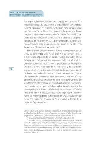 colección del sistema universal
de protección de los derechos humanos
38
Por su parte, las Delegaciones de Uruguay y Cuba se confor­
maban con que, una vez creada la organización, la Asamblea
General aprobase en el plazo de tiempo más corto posible
una Declaración de Derechos Humanos. En particular, Pana­
má propuso como enmienda a la Carta una“Declaración de
Derechos Humanos Esenciales”, sobre la base de la propues­
ta elaborada entre 1942 y 1944 por juristas de 24 países lati­
noamericanos bajo los auspicios del Instituto de Derecho
Americano (American Law Institute).37
Este impulso gubernamental estuvo acompañado por el
lobby de diferentes Organizaciones No Gubernamentales
e individuos, algunos de los cuales fueron invitados por la
Delegación norteamericana como consultores. Al final, las
grandes potencias rechazaron la propuesta de incorporar
una declaración, recelosos de su soberanía y de la posible
intervención en sus asuntos internos, particularmente por el
hecho de que“todas ellas tenían en esos momentos se­rios pro­
blemas en relación con los habitantes de sus terri­torios”.38
No
obstante, se alcanzó un acuerdo para incorporar al texto de
la Carta siete referencias a los derechos humanos que permi­
tieron iniciar un proceso de debate y deliberación más amplio
que aquel que hubiera podido llevarse a cabo en la Confe­
rencia de San Francisco, aprobándose la propuesta de Pa­
namá de recomendar la elaboración de una Declara­ción de
Derechos Humanos como una de las primeras tareas de la
naciente Organización.
las más justas, si no las más realistas”. Entre ellas, la propuesta de otorgar con
una Declaración de Derechos una “garantía institucional”a los derechos de
las personas. Octavio Paz, Crónica trunca de días excepcionales, p. 52.
37
 Oraá, y Gómez Isa, La Declaración Universal…, op. cit., p. 30.
38
  “Estados Unidos se enfrentaba a la cuestión de la discriminación racial
contra las personas de color; la Unión Soviética, por su parte, mantenía sus
Gulag, donde los derechos humanos brillaban por su ausencia; finalmente,
tanto Reino Unido como Francia seguían disfrutando de sus imperios colo­
niales en los que tampoco se puede decir que se respetasen los derechos
humanos”. Idem. p. 31.
FASC-02-DECLARACION UNIVERSAL-D-H.indd 38 15/08/12 14:19
 