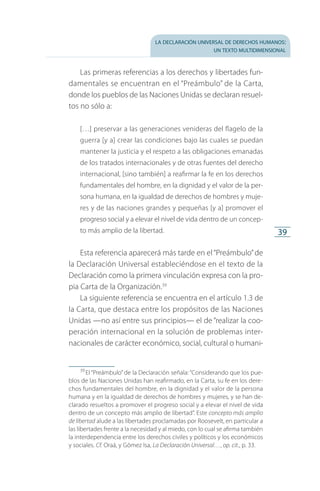 la declaración universal de derechos humanos:
un texto multidimensional
39
Las primeras referencias a los derechos y libertades fun­
damentales se encuentran en el “Preámbulo” de la Carta,
donde los pueblos de las Naciones Unidas se declaran resuel­
tos no sólo a:
[…] preservar a las generaciones venideras del flagelo de la
guerra [y a] crear las condiciones bajo las cuales se puedan
mantener la justicia y el respeto a las obligaciones emanadas
de los tratados internacionales y de otras fuentes del derecho
internacional, [sino también] a reafirmar la fe en los derechos
fundamentales del hombre, en la dignidad y el valor de la per­
sona humana, en la igualdad de derechos de hombres y muje­
res y de las naciones grandes y pequeñas [y a] promover el
progreso social y a elevar el nivel de vida dentro de un concep­
to más amplio de la libertad.
Esta referencia aparecerá más tarde en el“Preámbulo”de
la Declaración Universal estableciéndose en el texto de la
Declaración como la primera vinculación expresa con la pro­
pia Carta de la Organización.39
La siguiente referencia se encuentra en el artículo 1.3 de
la Carta, que destaca entre los propósitos de las Naciones
Unidas —no así entre sus principios— el de “realizar la coo­
peración internacional en la solución de problemas inter­
nacionales de carácter económico, social, cultural o humani­
39
 El “Preámbulo” de la Declaración señala: “Considerando que los pue­
blos de las Naciones Unidas han reafirmado, en la Carta, su fe en los dere­
chos fundamentales del hombre, en la dignidad y el valor de la persona
humana y en la igualdad de derechos de hombres y mujeres, y se han de­
clarado resueltos a promover el progreso social y a elevar el nivel de vida
dentro de un concepto más amplio de libertad”. Este concepto más amplio
de libertad alude a las libertades proclamadas por Roosevelt, en particular a
las libertades frente a la necesidad y al miedo, con lo cual se afirma también
la interdependencia entre los derechos civiles y políticos y los económicos
y sociales. Cf. Oraá, y Gómez Isa, La Declaración Universal…, op. cit., p. 33.
FASC-02-DECLARACION UNIVERSAL-D-H.indd 39 15/08/12 14:19
 