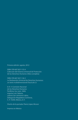 Primera edición: agosto, 2012
ISBN: 978-607-8211-52-4
Colección del Sistema Universal de Protección
de los Derechos Humanos (Obra completa)
ISBN: 978-607-8211-56-2
La Declaración Universal de Derechos Humanos:
un texto multidimensional (Fascículo 2)
D. R. © Comisión Nacional
de los Derechos Humanos
Periférico Sur núm. 3469,
esquina Luis Cabrera,
colonia San Jerónimo Lídice,
Delegación Magdalena Contreras,
C. P. 10200, México, D. F.
Diseño de la portada: Flavio López Alcocer
Impreso en México
FASC-02-DECLARACION UNIVERSAL-D-H.indd 4 15/08/12 14:19
 