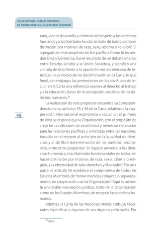 colección del sistema universal
de protección de los derechos humanos
40
tario, y en el desarrollo y estímulo del respeto a los derechos
humanos y a las libertades fundamentales de todos, sin hacer
distinción por motivos de raza, sexo, idioma o religión”. El
agregado de este propósito no fue pacífico. Como lo recuer­
dan Oraá y Gómez Isa, fue el resultado de un debate intenso
entre Estados Unidos y la Unión Soviética, y significó una
victoria de ésta frente a la oposición norteamericana de in­
troducir el principio de no discriminación en la Carta, lo que
frenó, sin embargo, las pretensiones de los soviéticos de in­
cluir en la Carta una referencia expresa al derecho al trabajo
y a la educación, bases de la concepción socialista de los de­
rechos humanos.40
La realización de este propósito encuentra su correspon­
dencia en los artículos 55 y 56 de la Carta, relativos a la coo­
peración internacional económica y social. En el primero
de ellos se dispone que la Organización, con el propósito de
crear las condiciones de estabilidad y bienestar necesarias
para las relaciones pacíficas y amistosas entre las naciones,
basadas en el respeto al principio de la igualdad de dere­
chos y al de libre determinación de los pueblos, promo­
ve­rá, entre otros propósitos: “el respeto universal a los dere­
chos humanos y a las libertades fundamentales de todos, sin
hacer distinción por motivos de raza, sexo, idioma o reli­
gión, y la efectividad de tales derechos y libertades”. Por otra
parte, el artículo 56 establece el compromiso de todos los
Estados Miembros de“tomar medidas conjunta o separada­
mente, en cooperación con la Organización”. Aquí se advier­
te una doble vinculación jurídica, tanto de la Organización
como de los Estados Miembros, de respetar los derechos hu­
manos.
Además, la Carta de las Naciones Unidas atribuye facul­
tades específicas a algunos de sus órganos principales. Por
40
 Idem.
FASC-02-DECLARACION UNIVERSAL-D-H.indd 40 15/08/12 14:19
 