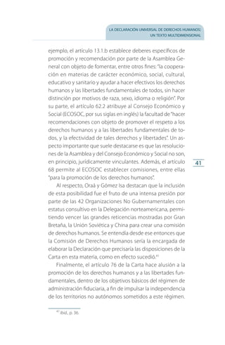 la declaración universal de derechos humanos:
un texto multidimensional
41
ejemplo, el artículo 13.1.b establece deberes específicos de
promoción y recomendación por parte de la Asamblea Ge­
neral con objeto de fomentar, entre otros fines: “la coopera­
ción en materias de carácter económico, social, cultural,
educativo y sanitario y ayudar a hacer efectivos los derechos
humanos y las libertades fundamentales de todos, sin hacer
distinción por motivos de raza, sexo, idioma o religión”. Por
su parte, el artículo 62.2 atribuye al Consejo Económico y
Social (ECOSOC, por sus siglas en inglés) la facultad de“hacer
recomendaciones con objeto de promover el respeto a los
derechos humanos y a las libertades fundamentales de to­
dos, y la efectividad de tales derechos y libertades”. Un as­
pecto importante que suele destacarse es que las resolucio­
nes de la Asamblea y del Consejo Económico y Social no son,
en principio, jurídicamente vinculantes. Además, el artículo
68 permite al ECOSOC establecer comisiones, entre ellas
“para la promoción de los derechos humanos”.
Al respecto, Oraá y Gómez Isa destacan que la inclusión
de esta posibilidad fue el fruto de una intensa presión por
parte de las 42 Organizaciones No Gubernamentales con
estatus consultivo en la Delegación norteamericana, permi­
tiendo vencer las grandes reticencias mostradas por Gran
Bretaña, la Unión Soviética y China para crear una comisión
de derechos humanos. Se entendía desde ese entonces que
la Comisión de Derechos Humanos sería la encargada de
elaborar la Declaración que precisaría las disposiciones de la
Carta en esta materia, como en efecto sucedió.41
Finalmente, el artículo 76 de la Carta hace alusión a la
promoción de los derechos humanos y a las libertades fun­
damentales, dentro de los objetivos básicos del régimen de
administración fiduciaria, a fin de impulsar la independencia
de los territorios no autónomos sometidos a este régimen.
41
 Ibid., p. 36.
FASC-02-DECLARACION UNIVERSAL-D-H.indd 41 15/08/12 14:19
 