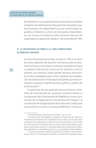 colección del sistema universal
de protección de los derechos humanos
42
No obstante, en la actualidad todos los territorios sometidos
al régimen de administración fiduciaria han alcanzado el go­
bierno propio o la independencia, ya sea como Estados se­
parados o mediante su unión con otros países independien­
tes, por lo que el Consejo de Administración Fiduciaria ha
suspendido sus operaciones desde el 1 de noviembre de 1994.
4. la circunstancia en torno a la carta internacional
de derechos humanos
La Carta de las Naciones Unidas, suscrita en 1945, es el inicio
de la fase legislativa del derecho internacional de los dere­
chos humanos y constituye el contexto inmediato en el que
se adoptó la Declaración Universal. No obstante, como lo
advierte Juan Antonio Carrillo Salcedo: “diversos instrumen­
tos jurídicos adoptados poco antes y después de la aproba­
ción de la Declaración Universal por la Asamblea General con­
tribuyen a explicar el significado ético, político y jurídico de
la Declaración”.42
En particular, forman parte del entorno histórico inme­
diato de la Declaración los siguientes acontecimientos: la
incorporación de la Declaración de Filadelfia a la nueva cons­
titución de la Organización Internacional del Trabajo;43
la
constitución de la Organización de las Naciones Unidas para
la Educación, la Ciencia y la Cultura (UNESCO);44
el enjuicia­
42
 Carrillo Salcedo, Soberanía de los Estados..., op. cit., p. 57.
43
 La Declaración de Filadelfia se adoptó el 10 de mayo de 1944 en la
Conferencia General de la OIT, celebrada en esa ciudad, y enuncia los fines
y objetivos de la organización, y afirma, entre otros principios, el que“todos
los seres humanos, sin distinción de raza, credo o sexo tienen derecho a per­
seguir su bienestar material y su desarrollo espiritual en condiciones de liber­
tad y dignidad, de seguridad económica y en igualdad de oportunidades”.
44
 La Constitución de la UNESCO se aprobó en Londres el 16 de noviem­
bre de 1945, en su“Preámbulo”se declara en nombre de los pueblos de los
FASC-02-DECLARACION UNIVERSAL-D-H.indd 42 15/08/12 14:19
 