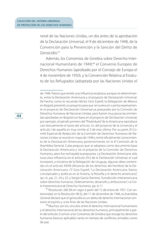 colección del sistema universal
de protección de los derechos humanos
44
neral de las Naciones Unidas, un día antes de la aprobación
de la Declaración Universal, el 9 de diciembre de 1948, de la
Convención para la Prevención y la Sanción del Delito de
Genocidio.47
Además, los Convenios de Ginebra sobre Derecho Inter­
nacional Humanitario de 1949;48
el Convenio Europeo de
Derechos Humanos (aprobado por el Consejo de Europa el
4 de noviembre de 1950), y la Convención Relativa al Estatu­
to de los Refugiados (adoptada por las Naciones Unidas el
de 1948. Parece que existió una influencia recíproca, aunque no determinan­
te, entre la Declaración Americana y el proyecto de Declaración Universal.
De hecho, como lo recuerda Héctor Gros Espiell, la Delegación de México
en Bogotá presentó un proyecto para que se tuviera en cuenta expresamen­
te el proyecto de Declaración Universal ya preparado por la Comisión de
Derechos Humanos de Naciones Unidas, pero fueron muy pocas las enmien­
das aprobadas en Bogotá con base en el proyecto de Declaración Universal,
por ejemplo, el párrafo primero del“Preámbulo”de la Americana reproduce
casi textualmente el texto del artículo 1o. del proyecto de la Universal y el
artículo I de aquélla es muy similar al 3 de esta última. Por su parte, El Co­
mité Especial de Redacción de la Comisión de Derechos Humanos de Na­
ciones Unidas se reunió en mayo de 1948 y tomó oficialmente conocimien­
to de la Declaración Americana; posteriormente, en la III Comisión de la
Asamblea General, Cuba propuso que se adoptara como documento base
la Declaración Americana y no el proyecto de la Comisión de Derechos
Humanos, pero fue rechazada la propuesta. La Declaración Americana sólo
tuvo clara influencia en el artículo 29.2 de la Declaración Universal, el cual
incorporó, a iniciativa de la Delegación de Uruguay, algunas ideas conteni­
das en el artículo XXVIII (Alcances de los derechos del hombre) de la De­
claración Americana. Cf. Gros Espiell, “La Declaración Americana. Raíces
conceptuales y políticas en la historia, la filosofía y el derecho americano”,
op. cit., pp. 21, 24 y 25, y Sergio García Ramírez, “Jurisdicción interamericana
sobre derechos humanos. Ordenamiento, desarrollo y atribuciones”, La Cor-
te Interamericana de Derechos Humanos, pp. 6-11.
47
 Resolución 260 (III) en vigor a partir del 12 de enero de 1951. Con an­
terioridad, en la Resolución 96 (I), del 11 de diciembre de 1946, la Asamblea
General declaró que el genocidio es un delito de derecho internacional con­
trario al espíritu y a los fines de las Naciones Unidas.
48
 Muchos son los vínculos entre el derecho internacional humanitario
y el derecho internacional de los derechos humanos, principalmente a par­
tir del artículo 3 común a los Convenios de Ginebra que recoge los derechos
humanos básicos aplicables tanto en tiempo de conflictos armados como
de paz.
FASC-02-DECLARACION UNIVERSAL-D-H.indd 44 15/08/12 14:19
 