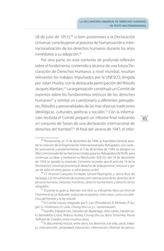 la declaración universal de derechos humanos:
un texto multidimensional
45
28 de julio de 1951),49
si bien posteriores a la Declaración
Universal, contribuyeron al proceso de humanización e inter­
nacionalización de los derechos humanos durante los años
inmediatos a su adopción.50
Por otra parte, en este contexto de profunda reflexión
sobre el fundamento, contenido y alcance de una futura De­
claración de Derechos Humanos a nivel mundial, resultan
relevantes los trabajos impulsados por la UNESCO, dirigida
por Julian Huxley, con la destacada participación del filósofo
Jacques Maritain.51
La organización constituyó un Comité de
expertos sobre los fundamentos teóricos de los derechos
humanos52
y remitió un cuestionario a diferentes pensado­
res, filósofos y personalidades de las más diversas tradiciones
ideológicas, culturales, políticas y sociales.53
Con la informa­
ción recibida el Comité preparó un informe final indicando
un conjunto de “bases de una declaración internacional de
derechos del hombre”.54
Al final del verano de 1947, el infor­
49
 Previamente, el 15 de diciembre de 1946, la Asamblea General apro­
bó la creación de la Organización Internacional para Refugiados, con carác­
ter provisional, y posteriormente, el 3 de diciembre de 1949, se designó un
Alto Comisionado de las Naciones Unidas para los Refugiados (ACNUR), para
continuar su labor y mediante su Resolución 428 (V), del 14 de diciembre
de 1950 se aprobó su estatuto. Conviene recordar que el artículo 14 de la
Declaración Universal proclama el derecho de toda persona:“a buscar y go­
zar de asilo en otros países si sufre persecución”.
50
 Cf. Antonio Cançado Trindade; Gérard Peytrignet, y Jaime Ruiz de
Santiago, Las tres vertientes de la protección internacional de los derechos de la
persona humana. Derechos humanos, derecho humanitario y derecho de los
refugiados.
51
 Durante la guerra, Maritain escribió su influyente libro Les Droit de
L’Homme et la Loi Naturelle, traducida al español, entre otras, como Los dere-
chos del hombre y la ley natural.
52
 El Comité estuvo integrado por E. Carr (Presidente), R. McKeon, P. Au­
ger, G. Friedmann, H. Laski, Chung-Shu Lo y L. Somerhausen.
53
 Gandhi, Edward Carr, Salvador de Madariaga, John Lewis, Harold Las­
ki, Benedetto Croce, Aldous Huxley, Chung-Shu Lo, Boris Tchechko, Pierre
Teilhard de Chardin, entre muchos otros.
54
 El documento incluía, entre otros, los derechos a la vida, salud, traba­
jo, manutención, propiedad, educación, información, libertad de pensa­
FASC-02-DECLARACION UNIVERSAL-D-H.indd 45 15/08/12 14:19
 