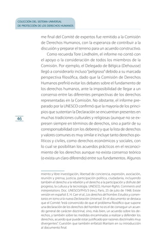 colección del sistema universal
de protección de los derechos humanos
46
me final del Comité de expertos fue remitido a la Comisión
de Derechos Humanos, con la esperanza de contribuir a la
dis­cusión y preparar el terreno para un acuerdo constructivo.
Como recuerda Tore Lindholm, el informe no contó con
el apoyo o la consideración de todos los miembros de la
Comisión. Por ejemplo, el Delegado de Bélgica (Dehousse)
llegó a considerarlo incluso“peligroso”debido a su marcada
perspectiva filosófica, dado que la Comisión de Derechos
Humanos prefirió evitar los debates sobre el fundamento de
los derechos humanos, ante la imposibilidad de llegar a un
consenso entre las diferentes perspectivas de los derechos
representadas en la Comisión. No obstante, el informe pre­
parado por la UNESCO confirmó que la mayoría de los princi­
pios que sustentan la Declaración se encuentran presentes en
muchas tradiciones culturales y religiosas (aunque no se ex­
presen siempre en términos de derechos, sino a partir de su
corresponsabilidad con los deberes) y que la lista de derechos
y valores comunes es muy similar e incluye tanto derechos po­
líticos y civiles, como derechos económicos y sociales, con
lo cual se posibilitan los acuerdos prácticos en el reconoci­
miento de los derechos aunque no exista consenso teórico
(o exista un claro diferendo) entre sus fundamentos. Algunos
miento y libre investigación, libertad de conciencia, expresión, asociación,
reunión y prensa, justicia, participación política, ciudadanía, incluyendo
también el derecho a la rebelión y el derecho a la participación y disfrute del
progreso, la cultura y la tecnología. UNESCO, Human Rights. Comments and
interpretations. Doc. UNESCO/PHS/3 (rev.), París, 25 de julio de 1948. Existe
versión en español: E. H. Carr et al., Los derechos del hombre. Estudios y comen-
tarios en torno a la nueva Declaración Universal. En el documento se destaca
que el Comité: “está convencido de que el problema filosófico que supone
una declaración de los derechos del hombre no es el de conseguir un acuer­
do general de carácter doctrinal, sino, más bien, un acuerdo sobre los de­
rechos, y también sobre las medidas encaminadas a realizar y defen­der los
derechos, acuerdo que puede estar justificado por razones doctrinales muy
divergentes”. Cuestión que también enfatizó Maritain en su introducción
al do­cumento final.
FASC-02-DECLARACION UNIVERSAL-D-H.indd 46 15/08/12 14:19
 