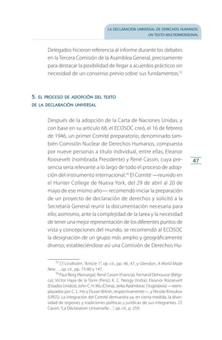 la declaración universal de derechos humanos:
un texto multidimensional
47
Delegados hicieron referencia al informe durante los debates
en la Tercera Comisión de la Asamblea General, precisamente
para destacar la posibilidad de llegar a acuerdos prácticos sin
necesidad de un consenso previo sobre sus fundamentos.55
5. el proceso de adopción del texto
de la declaración universal
Después de la adopción de la Carta de Naciones Unidas, y
con base en su artículo 68, el ECOSOC creó, el 16 de febrero
de 1946, un primer Comité preparatorio, denominado tam­
bién Comisión Nuclear de Derechos Humanos, compuesta
por nueve personas a título individual, entre ellas, Eleanor
Roosevelt (nombrada Presidente) y René Cassin, cuya pre­
sencia sería relevante a lo largo de todo el proceso de adop­
ción del instrumento internacional.56
El Comité —reunido en
el Hunter College de Nueva York, del 29 de abril al 20 de
mayo de ese mismo año— recomendó iniciar la preparación
de un proyecto de declaración de derechos y solicitó a la
Secretaría General reunir la documentación necesaria para
ello; asimismo, ante la complejidad de la tarea y la necesidad
de tener una mejor representación de los diferentes puntos de
vista y concepciones del mundo, se recomendó al ECOSOC
la designación de un grupo más amplio y geográficamente
diverso; estableciéndose así una Comisión de Derechos Hu­
55
 Cf. Lindholm, “Article 1”, op. cit., pp. 46, 47, y Glendon, A World Made
New…, op. cit., pp. 73-80 y 147.
56
 Paul Berg (Noruega); René Cassin (Francia); Fernand Dehousse (Bélgi­
ca); Víctor Haya de la Torre (Perú); K. C. Neogy (India); Eleanor Roosevelt
(Estados Unidos); John C. H.Wu (China), Jerko Radmilovic (Yugoslavia) —reem­
plazados por C. L. Hsi y Dusan Brkish, respectivamente—, y Nicolai Krioukov
(URSS). La integración del Comité demuestra ya, en cierta medida, la diver­
sidad de regiones y tradiciones políticas y jurídicas de sus integrantes. Cf.
Cassin, “La Déclaration Universelle…”, op. cit., p. 259.
FASC-02-DECLARACION UNIVERSAL-D-H.indd 47 15/08/12 14:19
 