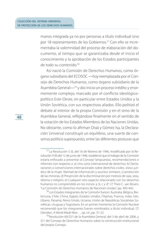 colección del sistema universal
de protección de los derechos humanos
48
manos integrada ya no por personas a título individual sino
por 18 representantes de los Gobiernos.57
Con ello se incre­
mentaba la solemnidad del proceso de elaboración del do­
cumento, al tiempo que se garantizaba desde el inicio el
conocimiento y la aprobación de los Estados participantes
de todo su contenido.58
Así nació la Comisión de Derechos Humanos, como ór­
gano subsidiario del ECOSOC —hoy reemplazada por el Con­
sejo de Derechos Humanos, como órgano subsidiario de la
Asamblea General—59
y dio inicio un proceso inédito y enor­
memente complejo, marcado por el conflicto ideológico-
político Este-Oeste, en particular entre Estados Unidos y la
Unión Soviética, con sus respectivos aliados. Ello politizó el
debate al interior de la propia Comisión y en el seno de la
Asamblea General, reflejándose finalmente en el sentido de
la votación de los Estados Miembros de las Naciones Unidas.
No obstante, como lo afirman Oraá y Gómez Isa, la Declara­
ción Universal constituyó un equilibrio, una suerte de con­
senso político superpuesto, entre las diferentes posturas que
57
 La Resolución 5 (I), del 16 de febrero de 1946, modificada por la Re­
solución 9 (II) del 12 de junio de 1946, estableció que el trabajo de la Comisión
estaría enfocado a presentar al Consejo “propuestas, recomendaciones e
informes con respecto a: a) Una carta internacional de derechos; b) Decla­
raciones o convenciones internacionales sobre derechos civiles, status jurí­
dico de la mujer, libertad de información y asuntos similares; c) protección
de las minorías; d) Prevención de la discriminación por motivos de raza, sexo,
idioma o religión; e) Cualquier otro aspecto relacionado con los derechos
humanos no comprendido en los incisos a, b, c y d”. Cf. Theo C. van Boven,
“La Comisión de Derechos Humanos de Naciones Unidas”, pp. 405-442.
58
 Los Estados integrantes de la Comisión fueron: Australia, Bélgica, Bie­
lorrusia, Chile, China, Egipto, Estados Unidos, Filipinas, Francia, India, Irán,
Líbano, Panamá, Reino Unido, Ucrania, Unión de Repúblicas Socialistas So­
viéticas, Uruguay y Yugoslavia. En un primer momento la Comisión Nuclear
recomendó que los integrantes fueran nombrados a título individual. Cf.
Glendon, A World Made New…, op. cit., pp. 31-32.
59
 Resolución 60/251 de la Asamblea General, del 3 de abril de 2006, y
5/1 del Consejo de Derechos Humanos sobre la construcción institucional
del propio Consejo.
FASC-02-DECLARACION UNIVERSAL-D-H.indd 48 15/08/12 14:19
 