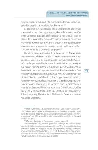 la declaración universal de derechos humanos:
un texto multidimensional
49
existían en la comunidad internacional en torno a la contro­
vertida cuestión de los derechos humanos.60
El proceso de elaboración de la Declaración Universal
transcurriría por diferentes etapas, desde la primera sesión
de la Comisión hasta la presentación de la Declaración al
pleno de la Asamblea General.61
La Comisión de Derechos
Humanos trabajó dos años en la elaboración del proyecto
durante cinco sesiones de trabajo, dos de su Comité de Re­
dacción y tres de la Comisión en pleno.62
Desde la primera reunión de la Comisión en Nueva York,
durante enero y febrero de 1947, se tomaron decisiones tras­
cendentes como la de encomendar a un Comité de Redac­
ción un Proyecto de Declaración. Este comité estuvo integra­
do, en un primer momento, por tres personas (la señora
Roosevelt, nombrada por unanimidad Presidenta de la Co­
misión, y los representantes de China, Peng-Chun Chang, y de
Líbano, Charles Habib Malik, quien fungió como Secretario).
Posteriormente, ante las críticas por la falta de europeos, lati­
noamericanos y soviéticos, se sumaron cinco representan­tes
más de los Estados Miembros (Australia, Chile, Francia, Unión
Soviética y Reino Unido), con la asistencia del canadiense
John Humphrey, Director de la División de Derechos Huma­
nos de la Secretaría.
60
 Oraá, y Gómez Isa, La Declaración Universal…, op. cit., p. 41, véase tam­
bién Claudio Nash, “La Declaración Universal de Derechos Humanos como
parte del proceso de construcción de un consenso superpuesto a nivel in­
ternacional”, pp. 3-21, y Jack Donnelly, Universal Human Rights In Theory 
Practice, pp. 40-43.
61
 Morsink, The Universal Declaration…, op. cit., pp. 4-12.
62
 Los diferentes documentos generados a lo largo del proceso de re­
dacción de la Declaración están disponibles en: “The Universal Declaration
of Human Rights. An Historical Record of the Drafting Process” en http://
www.un.org/depts/dhl/udhr/docs_1947_1st_draftcom.shtml. Para una re­
visión de material audiovisual consúltese: http://untreaty.un.org/cod/avl/
ha/udhr/udhr.html. (6 de noviembre de 2011).
FASC-02-DECLARACION UNIVERSAL-D-H.indd 49 15/08/12 14:19
 