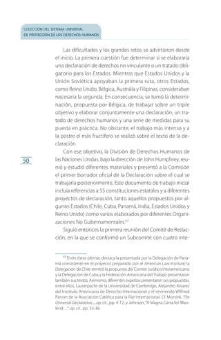 colección del sistema universal
de protección de los derechos humanos
50
Las dificultades y los grandes retos se advirtieron desde
el inicio. La primera cuestión fue determinar si se elaboraría
una declaración de derechos no vinculante o un tratado obli­
gatorio para los Estados. Mientras que Estados Unidos y la
Unión Soviética apoyaban la primera ruta, otros Estados,
como Reino Unido, Bélgica, Australia y Filipinas, consideraban
necesaria la segunda. En consecuencia, se tomó la determi­
nación, propuesta por Bélgica, de trabajar sobre un triple
objetivo y elaborar conjuntamente una declaración, un tra­
tado de derechos humanos y una serie de medidas para su
puesta en práctica. No obstante, el trabajo más intenso y a
la postre el más fructífero se realizó sobre el texto de la de­
claración.
Con ese objetivo, la División de Derechos Humanos de
las Naciones Unidas, bajo la dirección de John Humphrey, reu­
nió y estudió diferentes materiales y presentó a la Comisión
el primer borrador oficial de la Declaración sobre el cual se
trabajaría posteriormente. Este documento de trabajo inicial
incluía referencias a 55 constituciones estatales y a diferentes
proyectos de declaración, tanto aquellos propuestos por al­
gunos Estados (Chile, Cuba, Panamá, India, Estados Unidos y
Reino Unido) como varios elaborados por diferentes Organi­
zaciones No Gubernamentales.63
Siguió entonces la primera reunión del Comité de Redac­
ción, en la que se conformó un Subcomité con cuatro inte­
63
 Entre éstas últimas destaca la presentada por la Delegación de Pana­
má consistente en el proyecto preparado por el American Law Institute; la
Delegación de Chile remitió la propuesta del Comité Jurídico Interamericano
y la Delegación de Cuba y la Federación Americana del Trabajo presentaron
también sus textos. Asimismo, diferentes expertos presentaron sus propuestas,
entre ellos, Lauterpacht de la Universidad de Cambridge, Alejandro Álvarez
del Instituto Americano de Derecho Internacional y el reverendo Wilfried
Parson de la Asociación Católica para la Paz Internacional. Cf. Morsink, The
Universal Declaration..., op. cit., pp. 4-12, y Johnson,“A Magna Carta for Man­
kind…”, op. cit., pp. 33-38.
FASC-02-DECLARACION UNIVERSAL-D-H.indd 50 15/08/12 14:19
 