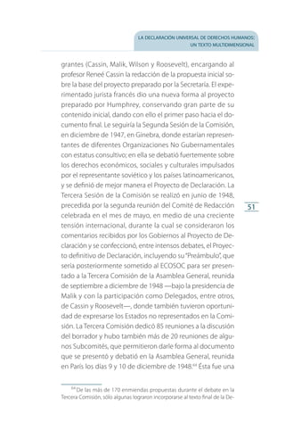 la declaración universal de derechos humanos:
un texto multidimensional
51
grantes (Cassin, Malik, Wilson y Roosevelt), encargando al
profesor Reneé Cassin la redacción de la propuesta inicial so­
bre la base del proyecto preparado por la Secretaría. El expe­
rimentado jurista francés dio una nueva forma al proyecto
preparado por Humphrey, conservando gran parte de su
contenido inicial, dando con ello el primer paso hacia el do­
cumento final. Le seguiría la Segunda Sesión de la Comisión,
en diciembre de 1947, en Ginebra, donde estarían represen­
tantes de diferentes Organizaciones No Gubernamentales
con estatus consultivo; en ella se debatió fuertemente sobre
los derechos económicos, sociales y culturales impulsados
por el representante soviético y los países latinoamericanos,
y se definió de mejor manera el Proyecto de Declaración. La
Tercera Sesión de la Comisión se realizó en junio de 1948,
precedida por la segunda reunión del Comité de Redacción
celebrada en el mes de mayo, en medio de una creciente
tensión internacional, durante la cual se consideraron los
comentarios recibidos por los Gobiernos al Proyecto de De­
claración y se confeccionó, entre intensos debates, el Proyec­
to definitivo de Declaración, incluyendo su“Preámbulo”, que
sería posteriormente sometido al ECOSOC para ser presen­
tado a la Tercera Comisión de la Asamblea General, reunida
de septiembre a diciembre de 1948 —bajo la presidencia de
Malik y con la participación como Delegados, entre otros,
de Cassin y Roosevelt—, donde también tuvieron oportuni­
dad de expresarse los Estados no representados en la Comi­
sión. La Tercera Comisión dedicó 85 reuniones a la discusión
del borrador y hubo también más de 20 reuniones de algu­
nos Subcomités, que permitieron darle forma al documento
que se presentó y debatió en la Asamblea General, reunida
en París los días 9 y 10 de diciembre de 1948.64
Ésta fue una
64
 De las más de 170 enmiendas propuestas durante el debate en la
Tercera Comisión, sólo algunas lograron incorporarse al texto final de la De­
FASC-02-DECLARACION UNIVERSAL-D-H.indd 51 15/08/12 14:19
 