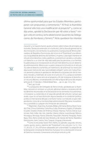 colección del sistema universal
de protección de los derechos humanos
52
última oportunidad para que los Estados Miembros partici­
paran con propuestas y comentarios.65
Al final, la Asamblea
General sólo hizo una modificación al proyecto66
y, como se
dijo antes, aprobó la Declaración por 48 votos a favor,67
nin­
gún voto en contra y ocho abstenciones (ausentes las Delega­
ciones de Honduras y Yemen).68
Atrás quedaron los intentos
claración y la mayoría fueron ajustes al texto sobre la base de principios ya
incluidos. Destaca la extensión, en el artículo 2, de la cláusula general de no
discriminación a los territorios no autónomos; la propuesta de Minerva Ber­
nardino, de República Dominicana, de incluir en el“Preámbulo”una referen­
cia a la igualdad de derechos de hombres y mujeres; Cuba logró mantener el
vínculo entre derechos civiles y políticos, y económicos sociales y culturales,
y el derecho a un nivel de vida adecuado para las personas y sus familias.
Ecuador propuso la incorporación al artículo 9 del derecho a no ser desterra­
do arbitrariamente. México, por su parte, propuso la inclusión en el artículo
16, sobre el derecho a la familia y el matrimonio, de la fórmula“sin restricción
alguna por motivos de raza, nacionalidad o religión”; junto con Cuba y Fran­
cia, presentó y obtuvo la aprobación del derecho a la protección de los inte­
reses morales y materiales de autor en el artículo 27.2, y propuso también
la adición de un nuevo artículo al proyecto, a fin de incorporar el derecho a
un recurso efectivo, universalizando con ello la figura del juicio de amparo
(artículo 8). Cf. Glendon, A World Made New…, op. cit., pp. 153 y 162.
65
 Ibid., pp. 63-64.
66
 La propuesta del Delegado de Reino Unido, aprobada por la Asam­
blea, consistió en remover un artículo adicional relativo a la protección de
los derechos reconocidos en la Declaración en los territorios no autónomos,
e incorporar su contenido en el segundo párrafo del artículo 2 actual, que
alude a que no se hará distinción alguna basada en la condición política,
jurídica o internacional del país o territorio“tanto si se trata de un país inde­
pendiente, como de un territorio bajo administración fiduciaria, no autóno­
mo o sometido a cualquier otra limitación de soberanía”.
67
 Afganistán, Argentina, Australia, Bélgica, Birmania, Bolivia, Brasil, Cana­
dá, Chile, China, Colombia, Costa Rica, Cuba, Dinamarca, Egipto, El Salvador,
Ecuador, Estados Unidos de América, Etiopía, Filipinas, Francia, Grecia, Gua­
temala, Haití, India, Irak, Irán, Islandia, Líbano, Liberia, Luxemburgo, México,
Nicaragua, Noruega, Nueva Zelandia, Paquistán, Panamá, Paraguay, Países
Bajos, Perú, Reino Unido de Gran Bretaña y de Irlanda del Norte, República
Dominicana, Siam, Suecia, Siria, Turquía, Uruguay y Venezuela.
68
 Como lo recuerda Xavier Pons Rafols, los párrafos segundo, tercero,
cuarto, quinto, sexto y séptimo del “Preámbulo” y los artículos 3 a 12, 14 a
17, 20 a 25, 27, 29 y 30 fueron adoptados por unanimidad.“La adopción de
la Declaración Universal de Derechos Humanos”en La Declaración Universal
de Derechos Humanos. Comentarios artículo por artículo, p. 40.
FASC-02-DECLARACION UNIVERSAL-D-H.indd 52 15/08/12 14:19
 
