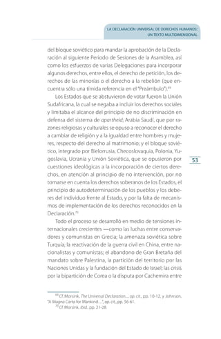 la declaración universal de derechos humanos:
un texto multidimensional
53
del bloque soviético para mandar la aprobación de la Decla­
ración al siguiente Periodo de Sesiones de la Asamblea, así
como los esfuerzos de varias Delegaciones para incorporar
algunos derechos, entre ellos, el derecho de petición, los de­
rechos de las minorías o el derecho a la rebelión (que en­
cuentra sólo una tímida referencia en el “Preámbulo”).69
Los Estados que se abstuvieron de votar fueron la Unión
Sudafricana, la cual se negaba a incluir los derechos sociales
y limitaba el alcance del principio de no discriminación en
defensa del sistema de apartheid; Arabia Saudí, que por ra­
zones religiosas y culturales se opuso a reconocer el derecho
a cambiar de religión y a la igualdad entre hombres y muje­
res, respecto del derecho al matrimonio; y el bloque sovié­
tico, integrado por Bielorrusia, Checoslovaquia, Polonia, Yu­
goslavia, Ucrania y Unión Soviética, que se opusieron por
cues­tiones ideológicas a la incorporación de ciertos dere­
chos, en atención al principio de no intervención, por no
tomarse en cuenta los derechos soberanos de los Estados, el
principio de autodeterminación de los pueblos y los debe­
res del in­dividuo frente al Estado, y por la falta de mecanis­
mos de implementación de los derechos reconocidos en la
Decla­ración.70
Todo el proceso se desarrolló en medio de tensiones in­
ternacionales crecientes —como las luchas entre conserva­
dores y comunistas en Grecia; la amenaza soviética sobre
Turquía; la reactivación de la guerra civil en China, entre na­
cionalistas y comunistas; el abandono de Gran Bretaña del
mandato sobre Palestina, la partición del territorio por las
Naciones Unidas y la fundación del Estado de Israel; las crisis
por la bipartición de Corea o la disputa por Cachemira entre
69
 Cf. Morsink, The Universal Declaration..., op. cit., pp. 10-12, y Johnson,
“A Magna Carta for Mankind…”, op. cit., pp. 56-61.
70
 Cf. Morsink, ibid., pp. 21-28.
FASC-02-DECLARACION UNIVERSAL-D-H.indd 53 15/08/12 14:19
 
