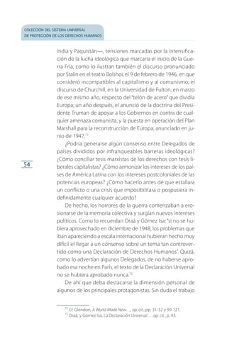 colección del sistema universal
de protección de los derechos humanos
54
India y Paquistán—, tensiones marcadas por la intensifica­
ción de la lucha ideológica que marcaría el inicio de la Gue­
rra Fría, como lo ilustran también el discurso pronunciado
por Stalin en el teatro Bolshoi, el 9 de febrero de 1946, en que
consideró incompatibles al capitalismo y al comunismo; el
discurso de Churchill, en la Universidad de Fulton, en marzo
de ese mismo año, respecto del “telón de acero” que dividía
Europa; un año después, el anunció de la doctrina del Presi­
dente Truman de apoyar a los Gobiernos en contra de cual­
quier amenaza comunista, y la puesta en operación del Plan
Marshall para la reconstrucción de Europa, anunciado en ju­
nio de 1947.71
¿Podría generarse algún consenso entre Delegados de
países divididos por infranqueables barreras ideológicas?
¿Cómo conciliar tesis marxistas de los derechos con tesis li­
berales capitalistas? ¿Cómo armonizar los intereses de los paí­
ses de América Latina con los intereses postcoloniales de las
potencias europeas? ¿Cómo hacerlo antes de que estallara
un conflicto o una crisis que imposibilitara o pospusiera in­
definidamente cualquier acuerdo?
De hecho, los horrores de la guerra comenzaban a ero­
sionarse de la memoria colectiva y surgían nuevos intereses
políticos. Como lo recuerdan Oraá y Gómez Isa: “si no se hu­
biera aprovechado en diciembre de 1948, los problemas que
iban apareciendo a escala internacional hubieran hecho muy
difícil el llegar a un consenso sobre un tema tan controver­
tido como una Declaración de Derechos Humanos”. Quizá,
como lo advertían algunos Delegados, de no haberse apro­
bado esa noche en París, el texto de la Declaración Universal
no se hubiera aprobado nunca.72
De ahí que deba destacarse la dimensión personal de
algunos de los principales protagonistas. Sin duda el trabajo
71
 Cf. Glendon, A World Made New…, op. cit., pp. 31-32 y 99-121.
72
 Oraá, y Gómez Isa, La Declaración Universal…, op. cit., p. 43.
FASC-02-DECLARACION UNIVERSAL-D-H.indd 54 15/08/12 14:19
 