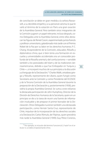 la declaración universal de derechos humanos:
un texto multidimensional
55
de conciliación se debe en gran medida a la señora Roose­
velt, a su decidido empeño y a su personal carisma, lo que le
valió al término de la votación en París una gran ovación
de la Asamblea General. Pero también otros integrantes de
la Comisión jugaron un papel relevante, incluso después, co­
mo Delegados ante la Asamblea General, entre ellos desta­
can las figuras de Reneé Cassin, experimentado jurista francés
y profesor universitario, galardonado más tarde con el Premio
Nobel de la Paz por su labor en los derechos humanos; P. C.
Chang, Vicepresidente de la Comisión, educador, filósofo y
diplomático chino, que si bien tenía una formación en es­
cuelas y universidades occidentales era un conocedor pro­
fundo de la filosofía oriental y del confucionismo —sensible
también a los postulados del Islam y de las tradiciones lati­
noamericanas, debido a que fue Embajador en Turquía y
Chile—, e incorporó muchos de sus principios a la discusión
y al lenguaje de la Declaración;73
Charles Malik, ortodoxo grie­
go y filósofo, representante de Líbano, quien fungió como
Secretario ante la Comisión y como Presidente del ECOSOC
y de la Tercera Comisión de la Asamblea General durante la
preparación de la Declaración y, posteriormente (1958), pre­
sidiría la propia Asamblea General. Se suma a este esfuerzo
la destacada participación de John Humphrey, Director de la
División de Derechos Humanos de la Secretaría, quien en un
principio se dio a la tarea de reunir una fuente de informa­
ción invaluable y de preparar el primer borrador de la De­
claración. Otros Delegados tuvieron también una destacada
participación, como Hernán Santa Cruz, representante de
Chile, impulsor de la incorporación de los derechos sociales
a la Declaración; Carlos Rómulo, de Filipinas, quien presidiría
más tarde la Asamblea General (1949); Guy Pérez Cisneros,
73
 Por ejemplo, la inclusión del término “conciencia” y “razón” en el ar­
tículo 1o. se debe al representante chino.
FASC-02-DECLARACION UNIVERSAL-D-H.indd 55 15/08/12 14:19
 