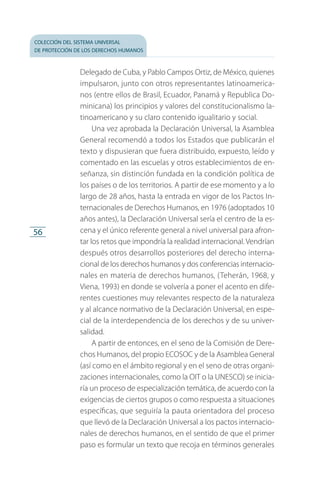 colección del sistema universal
de protección de los derechos humanos
56
Delegado de Cuba, y Pablo Campos Ortiz, de México, quienes
impulsaron, junto con otros representantes latinoamerica­
nos (entre ellos de Brasil, Ecuador, Panamá y Republica Do­
minicana) los principios y valores del constitucionalismo la­
tinoamericano y su claro contenido igualitario y social.
Una vez aprobada la Declaración Universal, la Asamblea
General recomendó a todos los Estados que publicarán el
texto y dispusieran que fuera distribuido, expuesto, leído y
comentado en las escuelas y otros establecimientos de en­
señanza, sin distinción fundada en la condición política de
los países o de los territorios. A partir de ese momento y a lo
largo de 28 años, hasta la entrada en vigor de los Pactos In­
ternacionales de Derechos Humanos, en 1976 (adoptados 10
años antes), la Declaración Universal sería el centro de la es­
cena y el único referente general a nivel universal para afron­
tar los retos que impondría la realidad internacional. Vendrían
después otros desarrollos posteriores del derecho interna­
cional de los derechos humanos y dos conferencias internacio­
nales en materia de derechos humanos, (Teherán, 1968, y
Viena, 1993) en donde se volvería a poner el acento en dife­
rentes cuestiones muy relevantes respecto de la naturaleza
y al alcance normativo de la Declaración Universal, en espe­
cial de la interdependencia de los derechos y de su univer­
salidad.
A partir de entonces, en el seno de la Comisión de Dere­
chos Humanos, del propio ECOSOC y de la Asamblea General
(así como en el ámbito regional y en el seno de otras organi­
zaciones internacionales, como la OIT o la UNESCO) se inicia­
ría un proceso de especialización temática, de acuerdo con la
exigencias de ciertos grupos o como respuesta a situaciones
específicas, que seguiría la pauta orientadora del proceso
que llevó de la Declaración Universal a los pactos internacio­
nales de derechos humanos, en el sentido de que el primer
paso es formular un texto que recoja en términos generales
FASC-02-DECLARACION UNIVERSAL-D-H.indd 56 15/08/12 14:19
 
