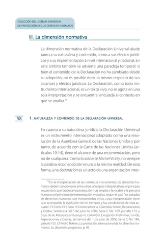 colección del sistema universal
de protección de los derechos humanos
58
III. La dimensión normativa
La dimensión normativa de la Declaración Universal alude
tanto a su naturaleza y contenido, como a sus efectos jurídi­
cos y a su implementación a nivel internacional y nacional. En
este ámbito también se advierte una paradoja temporal: si
bien el contenido de la Declaración no ha cambiado desde
su adopción, no es posible decir lo mismo respecto de sus
alcances y efectos jurídicos. La Declaración, como todo ins­
trumento internacional, es un texto vivo, no se agota en una
sola interpretación y se encuentra vinculada al contexto en
que se analiza.75
1. naturaleza y contenido de la declaración universal
En cuanto a su naturaleza jurídica, la Declaración Universal
es un instrumento internacional adoptado como una reso­
lución de la Asamblea General de las Naciones Unidas y por
tanto, de acuerdo con la Carta de las Naciones Unidas (ar­
tículos 10-14), tiene el alcance de una recomendación, pero
no de cualquiera. Como lo advierte Michel Virally, no siempre
la palabra recomendación enuncia la misma realidad. De esta
forma, una declaración es un acto de una organización inter­
75
 En la interpretación de las normas e instrumentos de derechos hu­
manos deben considerarse entre otros principios interpretativos, el principio
propersona que favorece la protección más amplia y favorable a la persona
humana yel principio de interpretación evolutiva, según el cual“los tratados
de derechos humanos son instrumentos vivos, cuya interpretación tiene
que acompañar la evolución de los tiempos y las condiciones de vida ac­
tuales”. Cf. Corte IDH, Caso 19 Comerciantes vs. Colombia, Fondo, Reparaciones
y Costas, Sentencia del 5 de julio de 2004, Serie C No. 109, párrafo 173, y
Caso de las Masacres de Ituango vs. Colombia, Excepción Preliminar, Fondo,
Reparaciones y Costas, Sentencia del 1 de julio de 2006, Serie C No. 148,
párrafo 155. Cf.Pedro Nikken, La protección internacional de los derechos hu-
manos. Su desarrollo progresivo, p. 95.
FASC-02-DECLARACION UNIVERSAL-D-H.indd 58 15/08/12 14:19
 