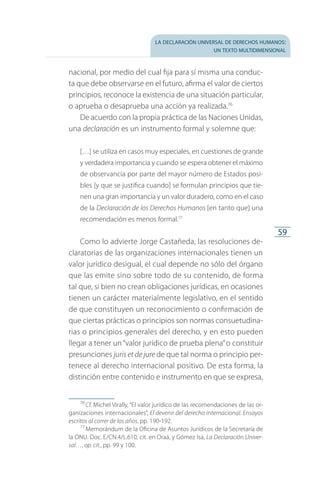 la declaración universal de derechos humanos:
un texto multidimensional
59
nacional, por medio del cual fija para sí misma una conduc­
ta que debe observarse en el futuro, afirma el valor de ciertos
principios, reconoce la existencia de una situación particular,
o aprueba o desaprueba una acción ya realizada.76
De acuerdo con la propia práctica de las Naciones Unidas,
una declaración es un instrumento formal y solemne que:
[…] se utiliza en casos muy especiales, en cuestiones de grande
y verdadera importancia y cuando se espera obtener el máximo
de observancia por parte del mayor número de Estados posi­
bles [y que se justifica cuando] se formulan principios que tie­
nen una gran importancia y un valor duradero, como en el caso
de la Declaración de los Derechos Humanos [en tanto que] una
recomendación es menos formal.77
Como lo advierte Jorge Castañeda, las resoluciones de­
claratorias de las organizaciones internacionales tienen un
valor jurídico desigual, el cual depende no sólo del órgano
que las emite sino sobre todo de su contenido, de forma
tal que, si bien no crean obligaciones jurídicas, en ocasiones
tienen un carácter materialmente legislativo, en el sentido
de que constituyen un reconocimiento o confirmación de
que ciertas prácticas o principios son normas consuetudina­
rias o principios generales del derecho, y en esto pueden
llegar a tener un“valor jurídico de prueba plena”o constituir
presunciones juris et de jure de que tal norma o principio per­
tenece al derecho internacional positivo. De esta forma, la
distinción entre contenido e instrumento en que se expresa,
76
 Cf. Michel Virally, “El valor jurídico de las recomendaciones de las or­
ganizaciones internacionales”, El devenir del derecho internacional. Ensayos
escritos al correr de los años, pp. 190-192.
77
 Memorándum de la Oficina de Asuntos Jurídicos de la Secretaría de
la ONU. Doc. E/CN.4/L.610, cit. en Oraá, y Gómez Isa, La Declaración Univer-
sal…, op. cit., pp. 99 y 100.
FASC-02-DECLARACION UNIVERSAL-D-H.indd 59 15/08/12 14:19
 