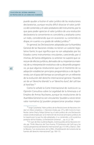 colección del sistema universal
de protección de los derechos humanos
60
puede ayudar a ilustrar el valor jurídico de las resoluciones
declaratorias, aunque resulta difícil disociar el valor jurídi­
co del contenido y el valor probatorio del instrumento, por lo
que para poder apreciar el valor jurídico de una resolución
declaratoria lo conveniente es concebirla y analizarla como
un todo, considerando que en ocasiones su contenido es
dispar, en cuanto a su grado de validez jurídica.78
En general, las Declaraciones adoptadas por la Asamblea
General de las Naciones Unidas no tienen un carácter legis­
lativo fuerte, lo que significa que no son adoptadas por los
Estados como instrumentos vinculantes, careciendo, por sí
mismas, de fuerza obligatoria. Lo anterior no supone que ca­
rezcan de efectos jurídicos, derivados de su importancia mate­
rial, de su interpretación evolutiva o de su desarrollo progresi­
vo, ya que algunas resoluciones que en el momento de su
adopción establecían principios programáticos o de lege fe-
renda, con el paso del tiempo se constituyen en un referente
de la evolución del derecho internacional general. Pasando
así de un “derecho blando” a un “derecho duro”, del soft law
al hard law.79
Como lo señaló la Corte Internacional de Justicia en su
Opinión Consultiva sobre la Legalidad de la Amenaza o el
Empleo de Armas Nucleares, aunque las resoluciones de la
Asamblea General no son vinculantes:“pueden a veces tener
valor normativo [y] pueden proporcionar pruebas impor­
78
 Jorge Castañeda,“Valor jurídico de las Resoluciones de Naciones Uni­
das”, en Obras completas, t. I. Naciones Unidas, pp. 275 y 469. Como lo mani­
fiestan Jaime Oraá y Felipe Gómez Isa, el valor jurídico de una Declaración
estará condicionado por: a) la intención de enunciar principios jurídicos; b)
la mayoría por la que ha sido adoptada; c) su contenido, y d) la práctica
posterior de los Estados. La Declaración Universal…, op. cit., p. 100.
79
 Cf. Juan de Dios Gutiérrez Baylón, Sistema jurídico de las Naciones Uni-
das, pp. 79-84; Mauricio del Toro Huerta, “El fenómeno del Soft Law y las
nuevas perspectivas del derecho internacional”, pp. 513-549, y Diana C. Olar­
te Bácares, “Las resoluciones de la ONU. ¿Flexibilización de la teoría de las
fuentes del derecho internacional?”, pp. 160-173.
FASC-02-DECLARACION UNIVERSAL-D-H.indd 60 15/08/12 14:19
 