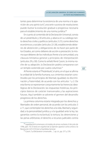 la declaración universal de derechos humanos:
un texto multidimensional
61
tantes para determinar la existencia de una norma o la apa­
rición de una opinio iuris”, una serie sucesiva de resoluciones
puede ilustrar la evolución gradual o progresiva necesaria
para el establecimiento de una norma jurídica.80
En cuanto al contenido de la Declaración Universal, consta
de un preámbulo y 30 artículos, y abarca en su catálogo tan­
to derechos civiles y políticos (artículos 2-21), como derechos
económicos y sociales (artículos 22-28), estableciendo debe­
res de abstención y obligaciones de no hacer por parte de
los Estados, así como deberes de acción o prestación, lo mis­
mo que deberes de los individuos frente a la comunidad, una
cláusula limitativa general y principios de interpretación
(artículos 29 y 30). Como lo señaló René Cassin, la misma no­
che de su adopción, la Declaración podría compararse con
un templo sostenido por cuatro columnas.81
Al frente estaría el“Preámbulo”, el atrio, en el que se afirma
la unidad de la familia humana; sus cimientos estarían cons­
tituidos por los principios de libertad, igualdad, no discrimi­
nación y fraternidad, de acuerdo con los artículos 1 y 2. De
esta forma se representan conjuntamente las herencias ideo­
lógicas de la Declaración, las respuestas históricas, los prin­
cipios básicos de carácter transversales y las aspiraciones
futuras. Aquí también se advierte el germen del desarrollo
progresivo de los derechos.
La primera columna estaría integrada por los derechos y
libertades de orden personal, de acuerdo con los artículos 3
a 11, que contemplan los derechos a la vida, libertad y seguri­
dad; a la personalidad jurídica y a la igualdad ante la ley; las
garantías contra la esclavitud, la tortura, las detenciones y
las penas arbitrarias; el derecho a recursos judiciales contra
80
 Legalidad de la amenaza o el empleo de armas nucleares, 8 de julio de
1996, párr. 70. El texto en español de la Opinión aparece como anexo a la
Resolución A/51/218 de la Asamblea General.
81
 Cassin, “La Déclaration Universelle…”, op. cit., pp. 277 y 278.
FASC-02-DECLARACION UNIVERSAL-D-H.indd 61 15/08/12 14:19
 