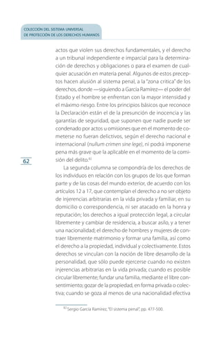 colección del sistema universal
de protección de los derechos humanos
62
actos que violen sus derechos fundamentales, y el derecho
a un tribunal independiente e imparcial para la determina­
ción de derechos y obligaciones o para el examen de cual­
quier acusación en materia penal. Algunos de estos precep­
tos hacen alusión al sistema penal, a la “zona critica” de los
derechos, donde —siguiendo a García Ramírez— el poder del
Estado y el hombre se enfrentan con la mayor intensidad y
el máximo riesgo. Entre los principios básicos que reconoce
la Declaración están el de la presunción de inocencia y las
garantías de seguridad, que suponen que nadie puede ser
condenado por actos u omisiones que en el momento de co­
meterse no fueran delictivos, según el derecho nacional e
internacional (nullum crimen sine lege), ni podrá imponerse
pena más grave que la aplicable en el momento de la comi­
sión del delito.82
La segunda columna se compondría de los derechos de
los individuos en relación con los grupos de los que forman
parte y de las cosas del mundo exterior, de acuerdo con los
artículos 12 a 17, que contemplan el derecho a no ser objeto
de injerencias arbitrarias en la vida privada y familiar, en su
domicilio o correspondencia, ni ser atacado en la honra y
reputación; los derechos a igual protección legal, a circular
libremente y cambiar de residencia, a buscar asilo, y a tener
una nacionalidad; el derecho de hombres y mujeres de con­
traer libremente matrimonio y formar una familia, así como
el derecho a la propiedad, individual y colectivamente. Estos
derechos se vinculan con la noción de libre desarrollo de la
personalidad, que sólo puede ejercerse cuando no existen
injerencias arbitrarias en la vida privada; cuando es posible
circular libremente; fundar una familia, mediante el libre con­
sentimiento; gozar de la propiedad, en forma privada o colec­
tiva; cuando se goza al menos de una nacionalidad efectiva
82
 Sergio García Ramírez, “El sistema penal”, pp. 477-500.
FASC-02-DECLARACION UNIVERSAL-D-H.indd 62 15/08/12 14:19
 