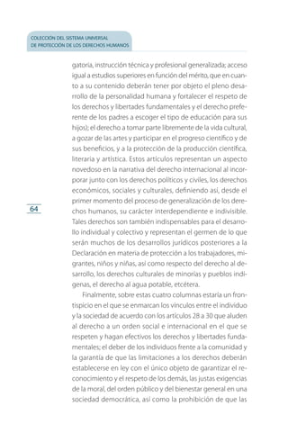 colección del sistema universal
de protección de los derechos humanos
64
gatoria, instrucción técnica y profesional generalizada; acceso
igual a estudios superiores en función del mérito, que en cuan­
to a su contenido deberán tener por objeto el pleno desa­
rrollo de la personalidad humana y fortalecer el respeto de
los derechos y libertades fundamentales y el derecho prefe­
rente de los padres a escoger el tipo de educación para sus
hijos); el derecho a tomar parte libremente de la vida cultural,
a gozar de las artes y participar en el progreso científico y de
sus beneficios, y a la protección de la producción científica,
literaria y artística. Estos artículos representan un aspecto
novedoso en la narrativa del derecho internacional al incor­
porar junto con los derechos políticos y civiles, los derechos
económicos, sociales y culturales, definiendo así, desde el
primer momento del proceso de generalización de los dere­
chos humanos, su carácter interdependiente e indivisible.
Tales derechos son también indispensables para el desarro­
llo individual y colectivo y representan el germen de lo que
serán muchos de los desarrollos jurídicos posteriores a la
Declaración en materia de protección a los trabajadores, mi­
grantes, niños y niñas, así como respecto del derecho al de­
sarrollo, los derechos culturales de minorías y pueblos indí­
genas, el derecho al agua potable, etcétera.
Finalmente, sobre estas cuatro columnas estaría un fron­
tispicio en el que se enmarcan los vínculos entre el individuo
y la sociedad de acuerdo con los artículos 28 a 30 que aluden
al derecho a un orden social e internacional en el que se
respeten y hagan efectivos los derechos y libertades funda­
mentales; el deber de los individuos frente a la comunidad y
la garantía de que las limitaciones a los derechos deberán
establecerse en ley con el único objeto de garantizar el re­
conocimiento y el respeto de los demás, las justas exigencias
de la moral, del orden público y del bienestar general en una
sociedad democrática, así como la prohibición de que las
FASC-02-DECLARACION UNIVERSAL-D-H.indd 64 15/08/12 14:19
 