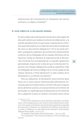 la declaración universal de derechos humanos:
un texto multidimensional
65
disposiciones de la Declaración se interpreten de manera
contraria a su objeto y finalidad.84
2. valor jurídico de la declaración universal
El valor jurídico de la Declaración Universal ha sido objeto de
discusión desde que estaba en proceso de elaboración, y la
opinión predominante es que la gran mayoría de los miem­
bros que intervinieron en su redacción no tuvieron la intención
de crear un documento obligatorio.85
Así lo recuerda tam­
bién Lauterpacht, al destacar que la intención, prácticamente
unánime, de los Delegados de los Estados Miembros de las
Naciones Unidas en destacar la importancia de la Declara­
ción Universal, fue acompañada de un repudio igualmente
generalizado respecto de la idea de que la Declaración im­
pusiera a los Estados obligaciones jurídicas específicas. Sólo
los Delegados de Francia y Bélgica (y en menor grado los de
Líbano, Panamá y Chile) destacaron el valor jurídico de la
Declaración y sus efectos vinculantes.86
Para sus redactores, la Declaración sería el primer paso
hacia uno o varios pactos internacionales plenamente vin­
culantes para los Estados Partes y el hecho de que la mayoría
de los derechos tuvieran un reconocimiento en el interior de
los Estados no significaba que la Declaración en el momento
de su adopción tuviera un carácter vinculante como norma
84
 Existen otras clasificaciones de los derechos contenidos en la Decla­
ración, como la propuesta por Juan Antonio Carrillo Salcedo que los clasifi­
ca en cinco grupos: a) Inherentes a la persona; b) Que garantizan la seguridad
de las personas, c) Relativos a la vida política del individuo; d) Económicos
y sociales, y e) Relativos a la vida jurídica de los individuos. Carrillo Salcedo,
Soberanía de los Estados..., op. cit., p. 55.
85
 Castañeda, “Valor jurídico de las Resoluciones…”, op. cit., p. 494.
86
 H. Lauterpacht, “The Universal Declaration of Human Rights”, pp.
354-381.
FASC-02-DECLARACION UNIVERSAL-D-H.indd 65 15/08/12 14:19
 